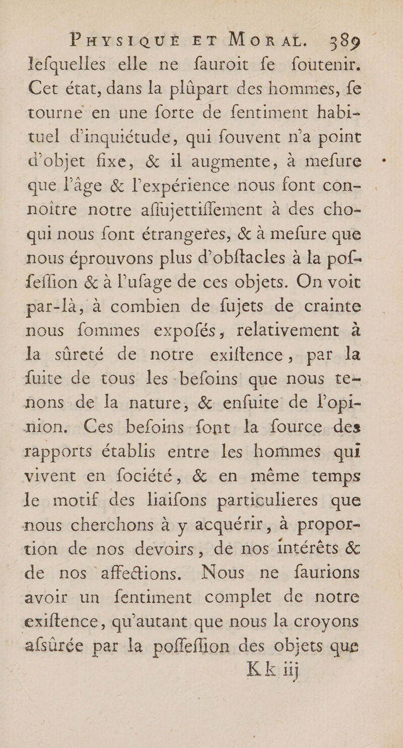 lefquelles elle ne fauroit fe foutenir. Cet état, dans la plüpart des hommes, fe tourne en une forte de fentiment habi- tuel d'inquiétude, qui fouvent n’a point d'objet fixe, & il augmente, à mefure que l’âge & l’expérience nous font con- noitre notre aflujettiflement à des cho- qui nous font étrangeres, & à mefure que nous éprouvons plus d’obftacles à la pof- feffion & à l’ufage de ces objets. On voit par-là, à combien de fujets de crainte nous fommes expofés, relativement à la sûreté de notre exiftence, par la fuite de tous les befoins que nous te- nons de la nature, & enfuite de l’opi- _mion. Ces befoins font la fource des rapports établis entre les hommes qui vivent en fociété, & en même temps le motif des liaifons particulieres que nous cherchons à y acquérir, à propor- tion de nos devoirs, de nos intérêts & de nos affettions. Nous ne faurtons avoir un fentiment complet de notre exiftence, qu'autant que nous la croyons afsürée par la poffeilion des objets que Kk 1j