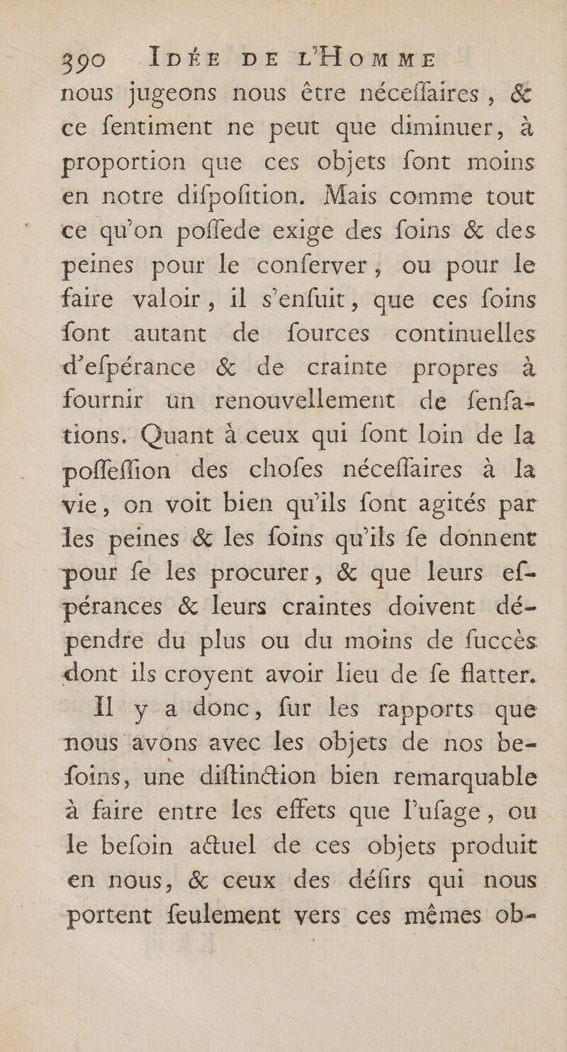 nous jugeons nous être néceflaires, & ce fentiment ne peut que diminuer, à proportion que ces objets font moins en notre difpolition. Mais comme tout ce qu’on poflede exige des foins & des peines pour le conferver, ou pour le faire valoir, 1l s'enfuit, que ces foins font autant de fources continuelles d'efpérance & de crainte propres à fournir ün renouvellement de fenfa- tions. Quant à ceux qui font loin de la pofleffion des chofes néceflaires à la vie, on voit bien qu'ils font agités par les peines & les foins qu’ils fe donnent pour fe les procurer, & que leurs ef- pérances & leurs craintes doivent dé- pendre du plus ou du moins de fuccès dont ils croyent avoir lieu de fe flatter. Il y a donc, fur les rapports que nous avons avec les objets de nos be- _foins, une diftinétion bien remarquable à faire entre les effets que lufage, ou le befoin aûuel de ces objets produit en nous, & ceux des défirs qui nous portent feulement vers ces mêmes ob-