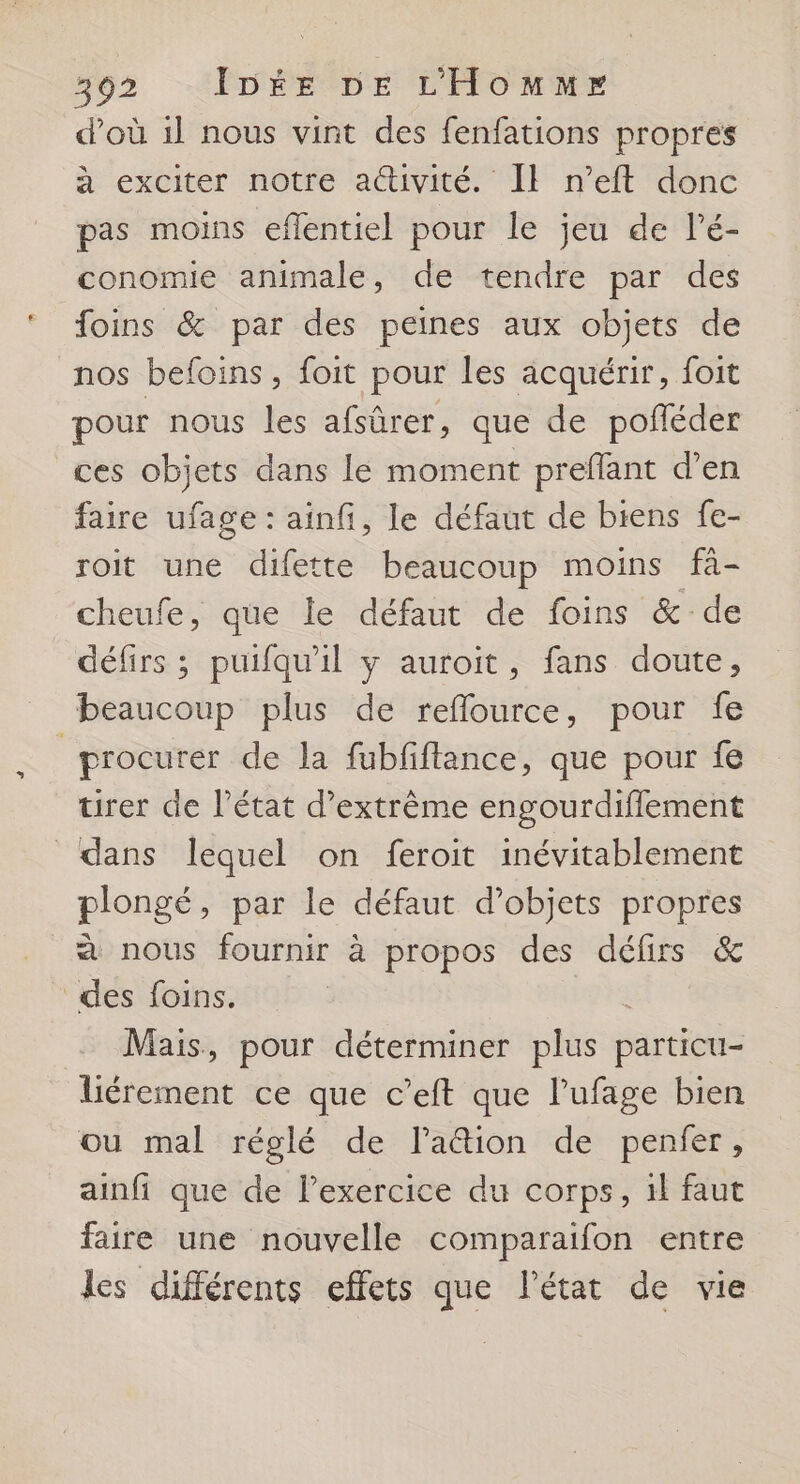 d’où 1l nous vint des fenfations propres à exciter notre attivité. Il n’eft donc pas moins eflentiel pour le jeu de l’é- conomie animale, de tendre par des foins &amp; par des peines aux objets de nos befoins, foit pour les acquérir, foit pour nous les afsûrer, que de pofñéder ces objets dans le moment preflant d'en faire ufage : ainfi, le défaut de biens fe- roit une difette beaucoup moins fà- cheufe, que le défaut de foins &amp; de défirs ; puifqu'il y auroit, fans doute, beaucoup plus de reflource, pour fe | procurer de la fubfftance, que pour fe tirer de l’état d’extrème engourdiflement dans lequel on feroit inévitablement plongé, par le défaut d'objets propres à nous fournir à propos des délirs &amp; des foins. à Mais, pour déterminer plus particu- liérement ce que c’eft que l’ufage bien ou mal réglé de lation de penfer, ainfi que de lexercice du corps, il faut faire une nouvelle comparaifon entre les différents effets que l’état de vie