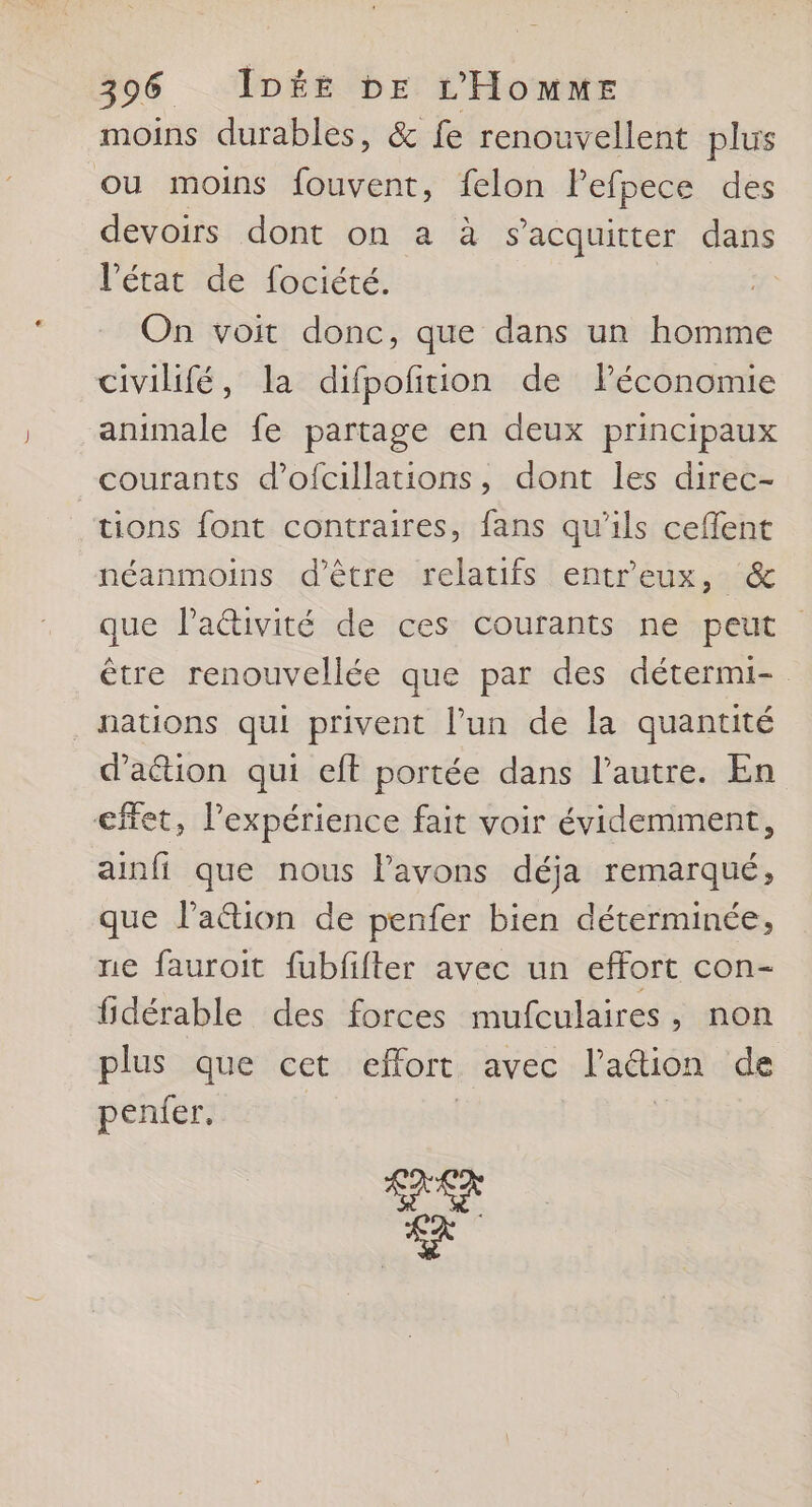 moins durables, &amp; fe renouvellent plus ou moins fouvent, felon Pefpece des devoirs dont on a à s'acquitter dans l’état de fociété. On voit donc, que dans un homme civilifé, la difpofñition de Péconomie animale fe partage en deux principaux courants d’ofcillations, dont les direc- tions font contraires, fans qu’ils ceffent néanmoins d'être relatifs entreux, &amp; que l’aétivité de ces courants ne peut être renouvellée que par des détermi- nations qui privent l’un de la quantité daétion qui eft portée dans l’autre. En effet, l'expérience fait voir évidemment, ainfi que nous lavons déja remarqué, que laétion de penfer bien déterminée, ne fauroit fubfifter avec un effort con- fidérable des forces mufculaires, non plus que cet effort avec l'action de penfer. AS L