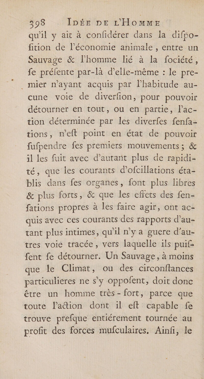 qu'il y ait à confidérer dans la difpo- fiion de l’économie animale , entre un Sauvage & l’homme lié à la fociété, fe préfente par-là d'elle-même : le pre- . mier n'ayant acquis par l'habitude au- cune voie de diverfion, pour pouvoir détourner en tout, ou en partie, l’ac- tion déterminée par les diverfes fenfa- tions, n’eft point en état de pouvoir fufpendre fes premiers mouvements; & il les fuit avec d'autant plus de rapidi- té, que les courants d’ofcillations éta- blis dans fes organes, font plus libres & plus forts, & que les effets des fen- fations propres à les faire agir, ont ac- quis avec ces courants des rapports d’au- tant plus intimes, qu'il n’y a guere d’au- tres voie tracée, vers laquelle 1ls puif£- fent fe détourner. Un Sauvage, à moins que le Climat, ou des circonftances particulieres ne s’y oppofent, doit donc être un homme très- fort, parce que toute lation dont il eft capable fe trouve prefque entiérement tournée au profit des forces mufculaires. Ainfi, le