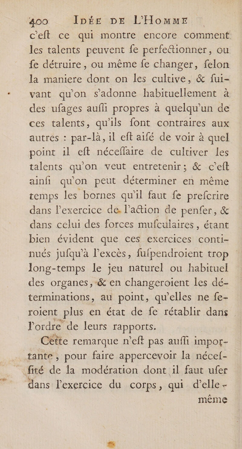 e c'eft ce qui montre encore comment les talents peuvent fe perfeétionner, ou fe détruire, ou même fe changer, felon la maniere dont on les cultive, & fui- vant qu'on s'adonne habituellement à des ufages aufli propres à quelqu'un de ces talents, qu'ils font contraires aux autres : par-là, il eft aifé de voir à quel point il eft néceflaire de cultiver les talents qu'on veut entretenir; & c’eft ainfi qu'on peut déterminer en même temps les bornes qu'il faut fe prefcrire dans l'exercice de, l’aétion de penfer, & dans celui des forces mufculaires, étant bien évident que ces exercices conti- nués jufqu’à l’excès, fufpendroient trop long-temps le jeu naturel ou habituel des organes ,-& en changeroient les dé- terminations, au point, qu’elles ne fe- roient Plus en état de fe rétablir dans l'ordre de leurs rapports. Cette remarque n’eft pas auffi i impor- tante , pour faire appercevoir la nécef- dans l'exercice du corps, qui d’elle- même
