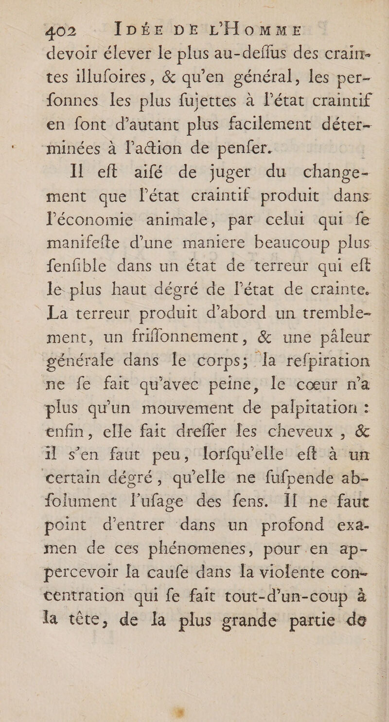 devoir élever le plus au-deflus des craim- tes 1llufoires, & qu'en général, les per- fonnes les plus fujettes à l'état craintif en font d'autant plus facilement déter- minées à l'aion de penfer. | Il eft aifé de juger du change- ment que Pétat craintif produit dans l'économie animale, par celui qui fe manifefte d’une maniere beaucoup plus fenfible dans un état de terreur qui eft le plus haut dégré de l’état de crainte. La terreur produit d’abord un tremble- ment, un friflonnement, & une pâleur générale dans le corps; la refpiration ne fe fait qu'avec peine, le cœur n’a plus qu'un mouvement de palpitation : enfin, elle fait dreffer les cheveux , & il s’en faut peu, lorfqu'elle eft à un certain dégré, qu’elle ne fufpende ab- folument l’ufage des fens. II ne faut point d'entrer dans un profond exa- men de ces phénomenes, pour en ap- percevoir la caufe dans la violente con. tentration qui fe fait tout-d’un-coup à la tête, de la plus grande partie de