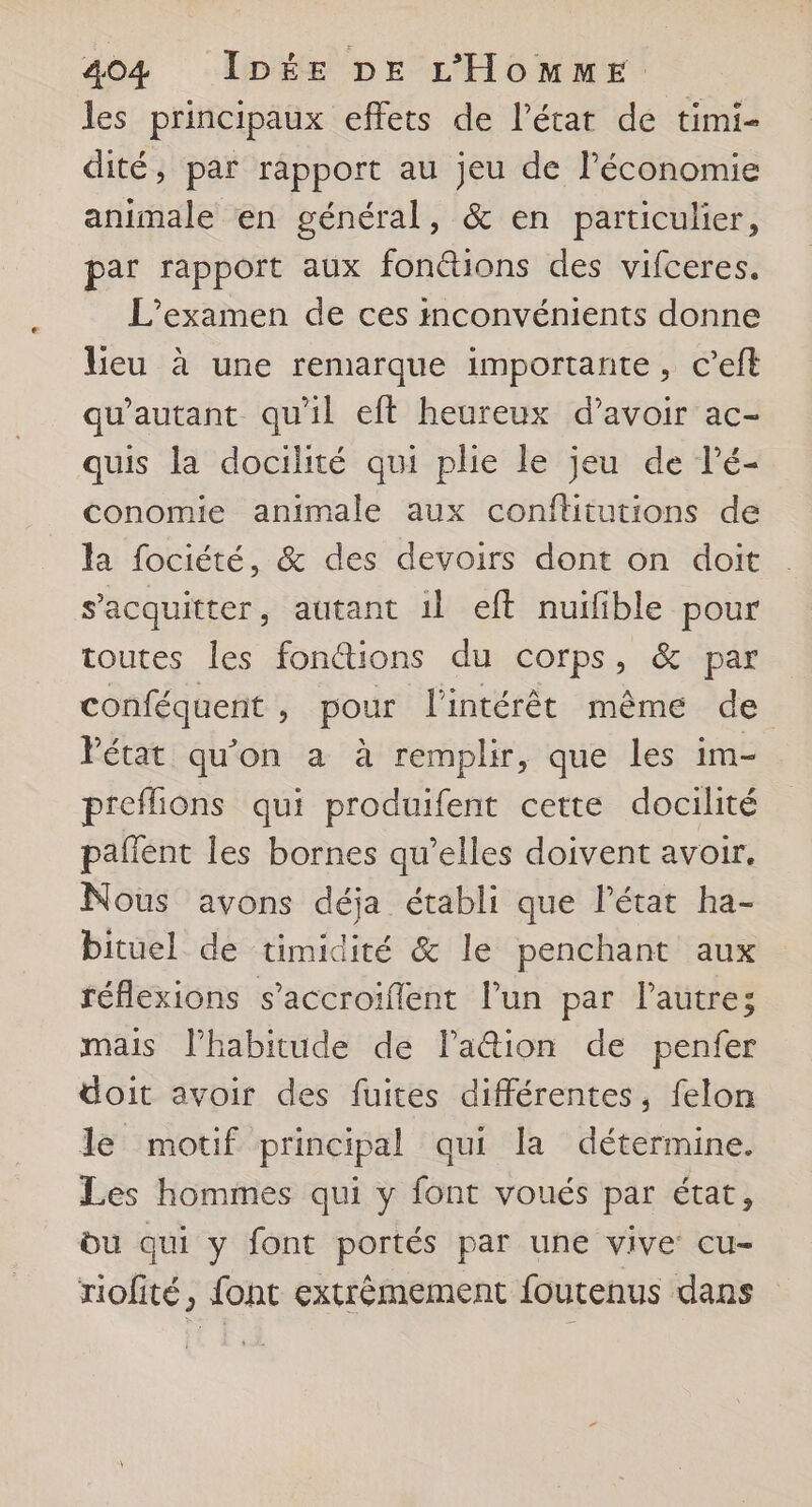 les principaux effets de l’état de timi- dité, par rapport au jeu de Péconomie animale en général, & en particulier, par rapport aux fonétions des vifceres. L'examen de ces inconvénients donne lieu à une remarque importante, c’eft qu'autant qu'il eft heureux d’avoir ac- quis la docilité qui plie le jeu de lé- conomie animale aux conftitutions de la fociété, & des devoirs dont on doit s'acquitter, autant il eft nuifible pour toutes les foné@tions du corps, & par conféquent , pour l'intérêt même de Pétat qu'on a à remplir, que les im- p'eflions qui produifent cette docilité paflent les bornes qu’elles doivent avoir. Nous avons déja établi que l’état ha- bituel de timidité & le penchant aux réflexions s’accroiflent l’un par l’autre; mais lPhabitude de la@ion de penfer doit avoir des fuites différentes, felon le motif principal qui la détermine. Les hommes qui y font voués par état, bu qui y font portés par une vive cu- riofité, font extrèmement foutenus dans