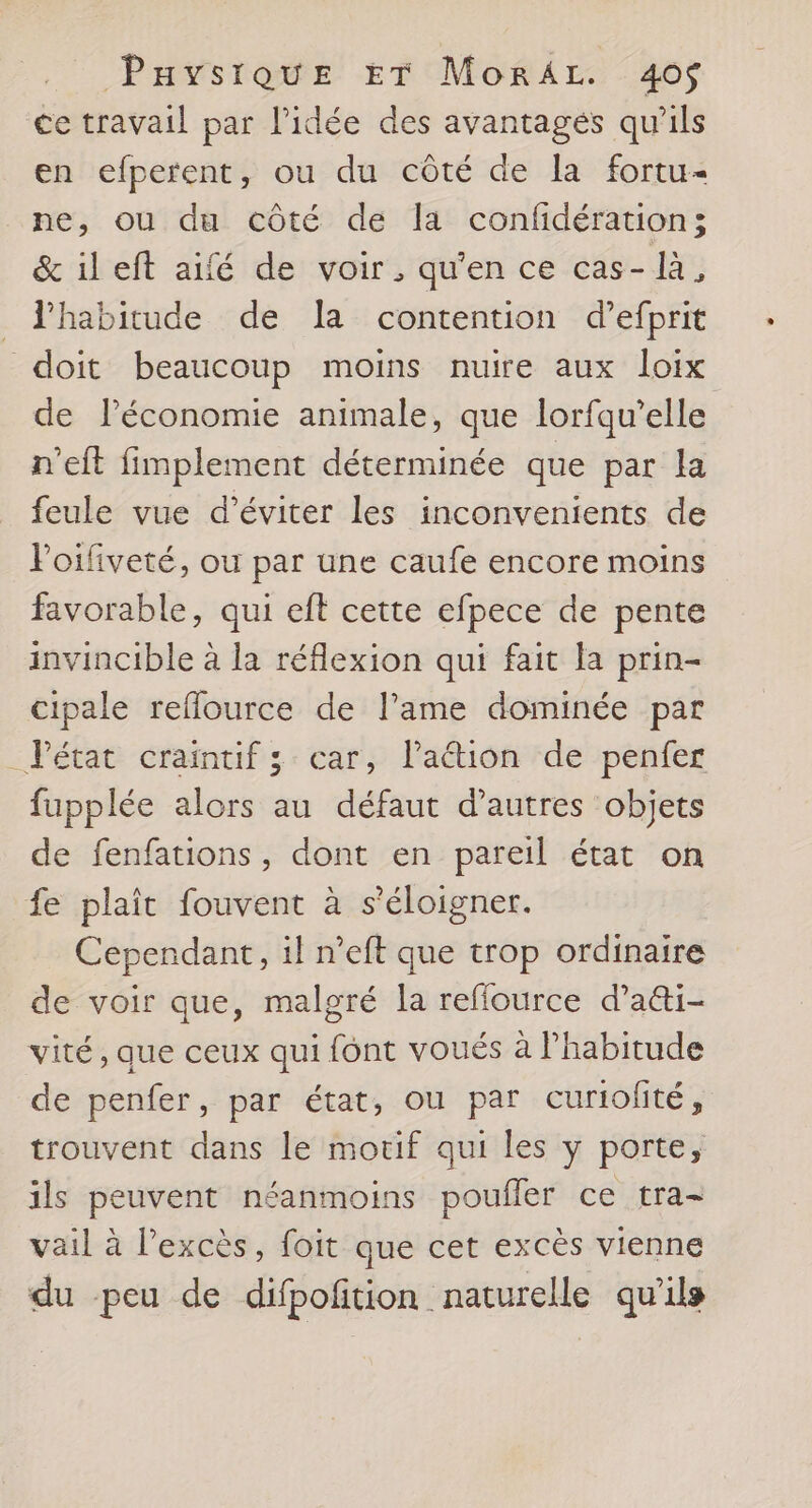 ce travail par l'idée des avantages qu'ils en efperent, ou du côté de la fortu- ne, ou du côté de la confidération; & il eft aifé de voir, qu'en ce cas- là, l'habitude de la contention d’efprit doit beaucoup moins nuire aux loix de Péconomie animale, que lorfqu’elle n'eft fimplement déterminée que par la feule vue d'éviter les inconvenients de Poiliveté, ou par une caufe encore moins favorable, qui eft cette efpece de pente invincible à la réflexion qui fait la prin- cipale reflource de lame dominée par Pétat craintif ; car, l'aétion de penfer fupplée alors au défaut d’autres objets de fenfations, dont en pareil état on fe plaît fouvent à s'éloigner. Cependant, il n’eft que trop ordinaire de voir que, malgré la reflource d’a&i- vité, que ceux qui font voués à l’habitude de penfer, par état, ou par curiolité, trouvent dans le moxif qui les y porte, ils peuvent néanmoins poufler ce tra- vail à l'excès, foit que cet excès vienne du peu de difpoñition naturelle qu'ils