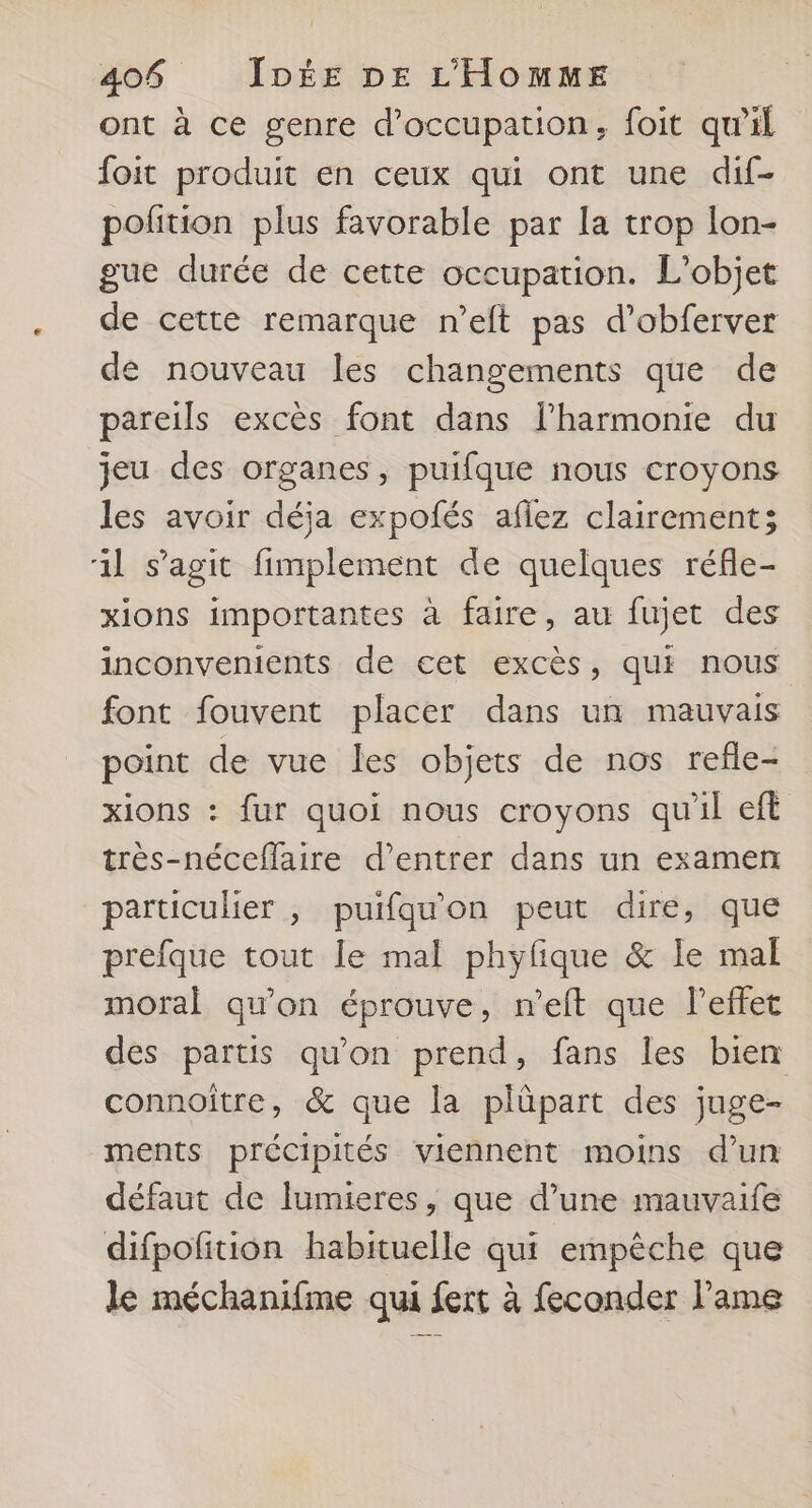 ont à ce genre d'occupation, foit qu’il foit produit en ceux qui ont une dif- pofition plus favorable par la trop lon- gue durée de cette occupation. L'objet de cette remarque n’eft pas d’obferver de nouveau les changements que de pareils excès font dans l'harmonie du jeu des organes, puifque nous croyons les avoir déja expofés aflez clairement; il s’agit fimplement de quelques réfle- xions importantes à faire, au fujet des inconvenients de cet excès, qui nous font fouvent placer dans un mauvais point de vue les objets de nos refle- xions : fur quoi nous croyons qu'il eft très-néceflaire d'entrer dans un examen particulier , puifquon peut dire, que prefque tout le mal phyfique & le mal moral qu'on éprouve, n’eft que l'effet des partis qu'on prend, fans les bien connoître, & que la plûüpart des juge- ments précipités viennent moins d’un défaut de lumieres, que d’une mauvaife difpofition habituelle qui empêche que le méchanifme qui fert à feconder l'ame