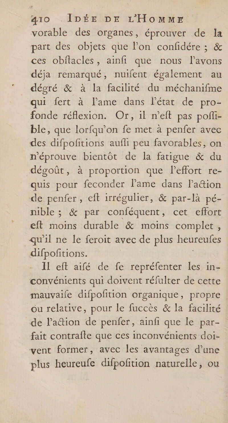 vorable des organes, éprouver de la part des objets que l’on confidére ; &amp; ces obitacles, ainfi que nous l'avons déja remarqué, nutfent également au dégré &amp; à la facilité du méchanifme qui fert à l'ame dans l’état de pro- fonde réflexion. Or, il n’eft pas pofli- ble, que lorfqu’on fe met à penfer avec des difpofitions aufli peu favorables, on n'éprouve bientôt de la fatigue &amp; du dégoût, à proportion que l'effort re- quis pour feconder l'ame dans lation de penfer, eft irrégulier, &amp; par-là pé- nible ; &amp; par conféquent, cet effort eft moins durable &amp; moins complet , qu'il ne le feroit avec de plus henreufes difpofitions. II eft aifé de fe ROME les, ins convénients qui doivent réfulter de cette mauvaile difpofition organique, propre ou relative, pour le fuccès &amp; la facilité de Paction de penfer, ainfi que le par- fait contraîfte que ces inconvénients doi- vent former, avec les avantages d’une plus heureufe difpofition naturelle, ou