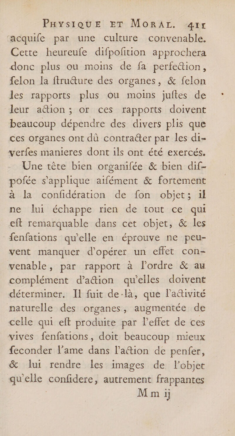 PHyYsiQUuE ET MoRrAr. æ4rr acquife par une culture convenable. Cette heureule difpofition approchera donc plus ou moins de fa perfeétion, felon la ftruéture des organes, &amp; felon les rapports plus ou moins juftes de leur aétion ; or ces rapports doivent beaucoup dépendre des divers plis que ces organes ont dù contracter par les di- verfes manieres dont ils ont été exercés. Une tête bien organifée &amp; bien dif- pofée s'applique aifément &amp; fortement à la confidération de fon objet; il ne lui échappe rien de tout ce qui eft remarquable dans cet objet, &amp; les fenfations qu’elle en éprouve ne peu- vent manquer d'opérer un effet con- venable, par rapport à l’ordre &amp; au complément d’a&amp;ion qu’elles doivent déterminer. Il fuit de-là, que laétivité naturelle des organes, augmentée de celle qui eft produite par Peffet de ces vives fenfations, doit beaucoup mieux feconder lame dans lation de penfer, &amp; lui rendre les images de l’objet qu'elle confidere, autrement frappantes M m ij