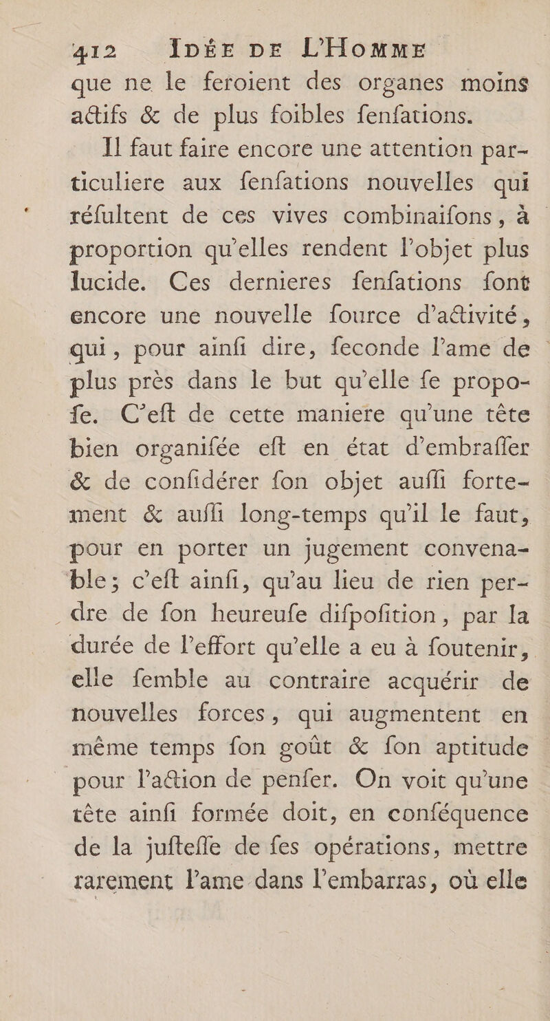 que ne le feroient des organes moins aifs &amp; de plus foibles fenfations. Il faut faire encore une attention par- ticuliere aux fenfations nouvelles qui réfultent de ces vives combinaifons, à proportion qu’elles rendent lPobjet plus lucide. Ces dernieres fenfations font encore une nouvelle fource d’ativité, qui, pour ainfi dire, feconde l'ame de plus près dans le but qu'elle fe propo- fe. C’eft de cette maniere qu’une tête bien organifée eft en état d’embrafer &amp; de confidérer fon objet aufli forte- ment &amp; aufli long-temps qu'il le faut, pour en porter un jugement convena- ble; c’eft ainfi, qu’au lieu de rien per = . dre de fon heureufe difpofition, par la durée de l'effort qu’elle a eu à foutenir, elle femble au contraire acquérir de nouvelles forces, qui augmentent en même temps fon goût &amp; fon aptitude pour lation de penfer. On voit qu’une tête ainfi formée doit, en conféquence de la juftefle de fes opérations, mettre rarement lame dans l'embarras, où elle