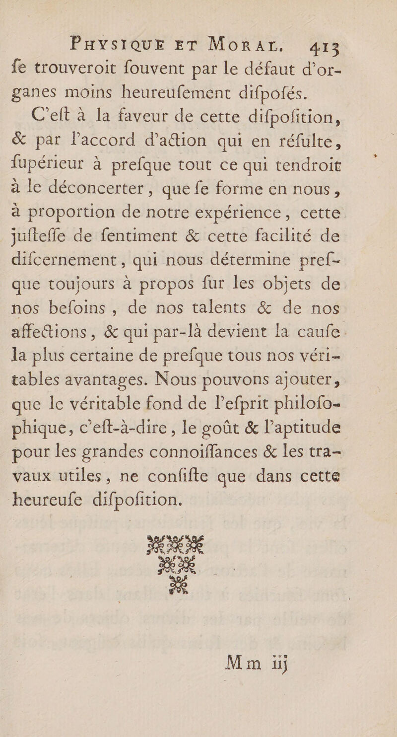fe trouveroit fouvent par Le défaut d’or- ganes moins heureufement difpotés. C'elt à la faveur de cette difpofition, &amp; par l'accord d’aétion qui en réfulte, fupérieur à prefque tout ce qui tendroit à le déconcerter, que fe forme en nous, à proportion de notre expérience, cette jufteffe de fentiment &amp; cette facilité de difcernement, qui nous détermine pref- que toujours à propos fur les objets de nos befoins , de nos talents &amp; de nos affettions, &amp; qui par-là devient la caufe. la plus certaine de prefque tous nos véri- tables avantages. Nous pouvons ajouter, que le véritable fond de lefprit philofo- phique, c’eft-à-dire , le goût &amp; l'aptitude pour les grandes connoiffances &amp; les tra- vaux utiles, ne confifte que dans cette heureufe difpofition. Mm uj