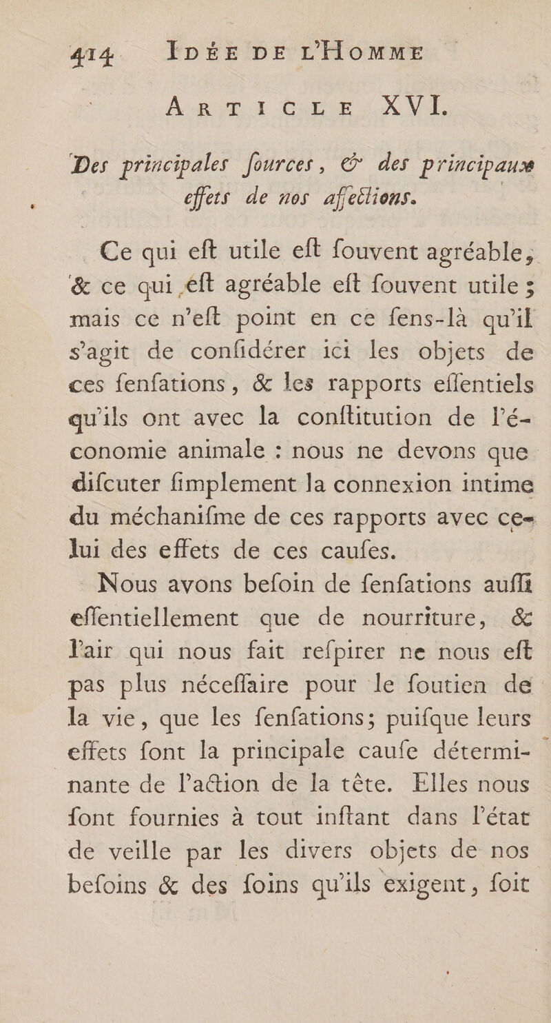 A ROME ZE GADUE LA NA Des principales fources, € des principaux effets de nos afeilions. Ce qui eft utile eft fouvent agréable, &amp; ce qui éft agréable eft fouvent utile ; mais ce n’eft point en ce fens-là qu’il s'agit de confidérer ici les objets de ces fenfations, &amp; les rapports eflentiels qu'ils ont avec la confütution de l’é- conomie animale : nous ne devons que difcuter fimplement la connexion intime du méchanifme de ces rapports avec ce= lui des effets de ces caufes. Nous avons befoin de fenfations aufii effentiellement que de nourriture, &amp; Vair qui nous fait refpirer ne nous eft pas plus néceflaire pour le foutien de la vie, que les fenfations; puifque leurs effets font la principale caufe détermi- nante de l’a@tion de la tête. Elles nous font fournies à tout inftant dans l’état de veille par les divers objets de nos befoins &amp; des foins qu'ils exigent, foit