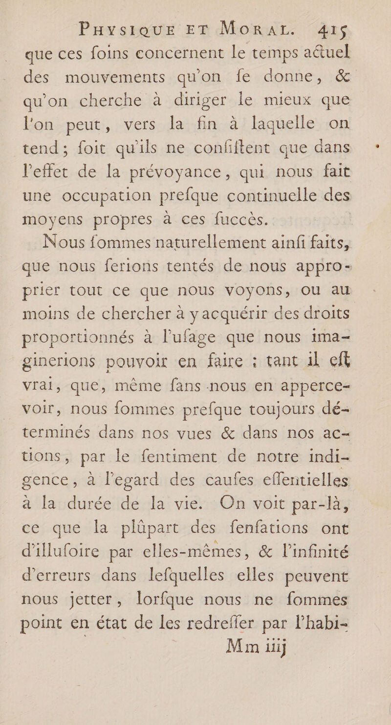 que ces foins concernent le temps aëtuel des mouvements qu'on fe donne, &amp; qu'on cherche à diriger le mieux que l'on peut, vers la fin à laquelle on tend; foit qu'ils ne confiftent que dans l'effet de la prévoyance, qui nous fait une occupation prefque continuelle des moyens propres à ces fuccès. Nous fommes naturellement ainfi faits, que nous ferions tentés de nous appro- prier tout ce que nous voyons, OU au moins de chercher à yacquérir des droits proportionnés à l’ufage que nous ima- ginerions pouvoir en faire : tant il cit vrai, que, mème fans nous en apperce- voir, nous fommes prefque toujours dé- terminés dans nos vues &amp; dans nos ac- tions, par le fentiment de notre indi- gence, à l’egard des caufes effentielles à la durée de la vie. On voit par-là, ce que la plûpart des fenfations ont d'illufoire par elles-mêmes, &amp; l’infinité d'erreurs dans lefquelles elles peuvent nous jetter, lorfque nous ne fommes point en état de Les redrefier par lhabi- Min ui)