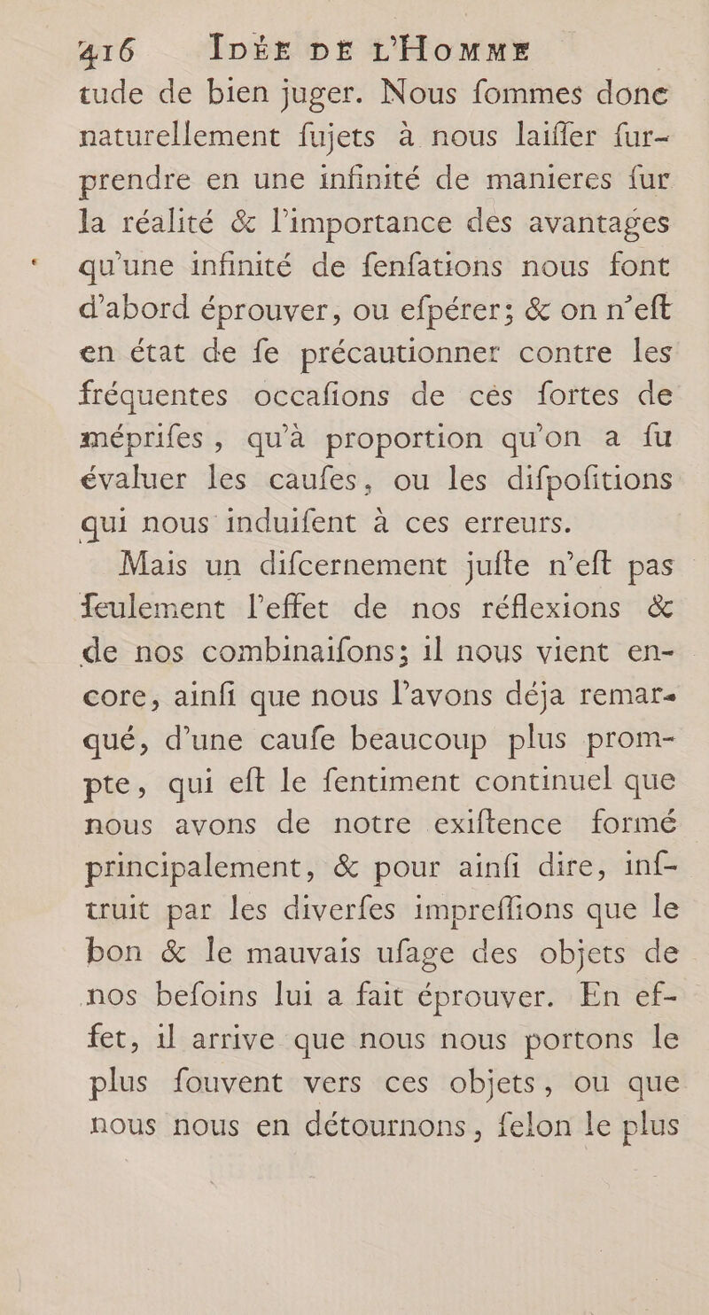tude de bien juger. Nous fommes done naturellement fujets à nous laifler {ur- prendre en une infinité de manieres fur la réalité & l’importance des avantages qu'une infinité de fenfations nous font d’abord éprouver, ou efpérer; & on n’eft en état de fe précautionner contre les fréquentes occafions de cés fortes de méprifes, qu'à proportion qu'on a fu évaluer les caufes, ou les difpofitions qui nous induifent à ces erreurs. Mais un difcernement jufte n’eft pas eulement l'effet de nos réflexions & de nos combinaifons; 1l nous vient en- core, ainfi que nous l’avons déja remar- qué, d’une caufe beaucoup plus prom- pte, qui eft le fentiment continuel que nous avons de notre exiftence formé principalement, & pour ainfi dire, inf- truit par les diverfes impreflions que le bon & le mauvais ufage des objets de nos befoins lui a fait éprouver. En ef- fet, 1l arrive que nous nous portons le plus fouvent vers ces objets, ou que nous nous en détournons, felon le plus