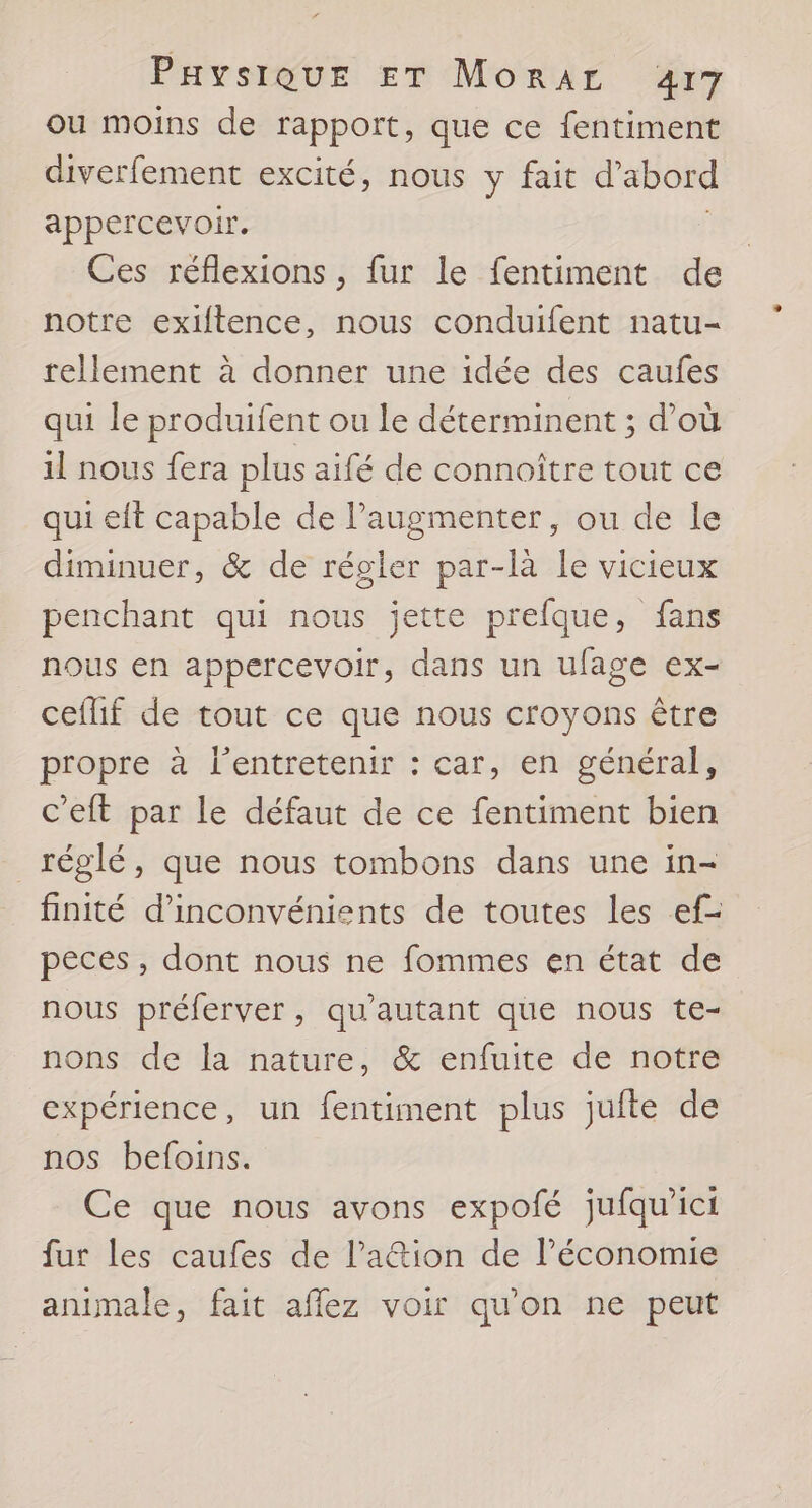 ou moins de rapport, que ce fentiment diverfement excité, nous y fait d’abord appercevoir. Ces réflexions , fur le fentiment de notre exiftence, nous conduifent natu- rellement à donner une idée des caufes qui le produifent ou le déterminent ; d’où il nous fera plus aifé de connoître tout ce qui eft capable de l’augmenter, ou de le diminuer, & de régler par-là le vicieux penchant qui nous jette prefque, fans nous en appercevoir, dans un ufage ex- ceflif de tout ce que nous croyons être propre à l’entretenir : car, en général, c’eft par le défaut de ce fentiment bien réglé, que nous tombons dans une in- finité d'inconvénients de toutes les ef- peces , dont nous ne fommes en état de nous préferver, qu'autant que nous te- nons de la nature, & enfuite de notre expérience, un fentiment plus jufte de nos befoins. Ce que nous avons expofé jufqu'ici fur les caufes de lation de l’économie animale, fait aflez voir qu'on ne peut