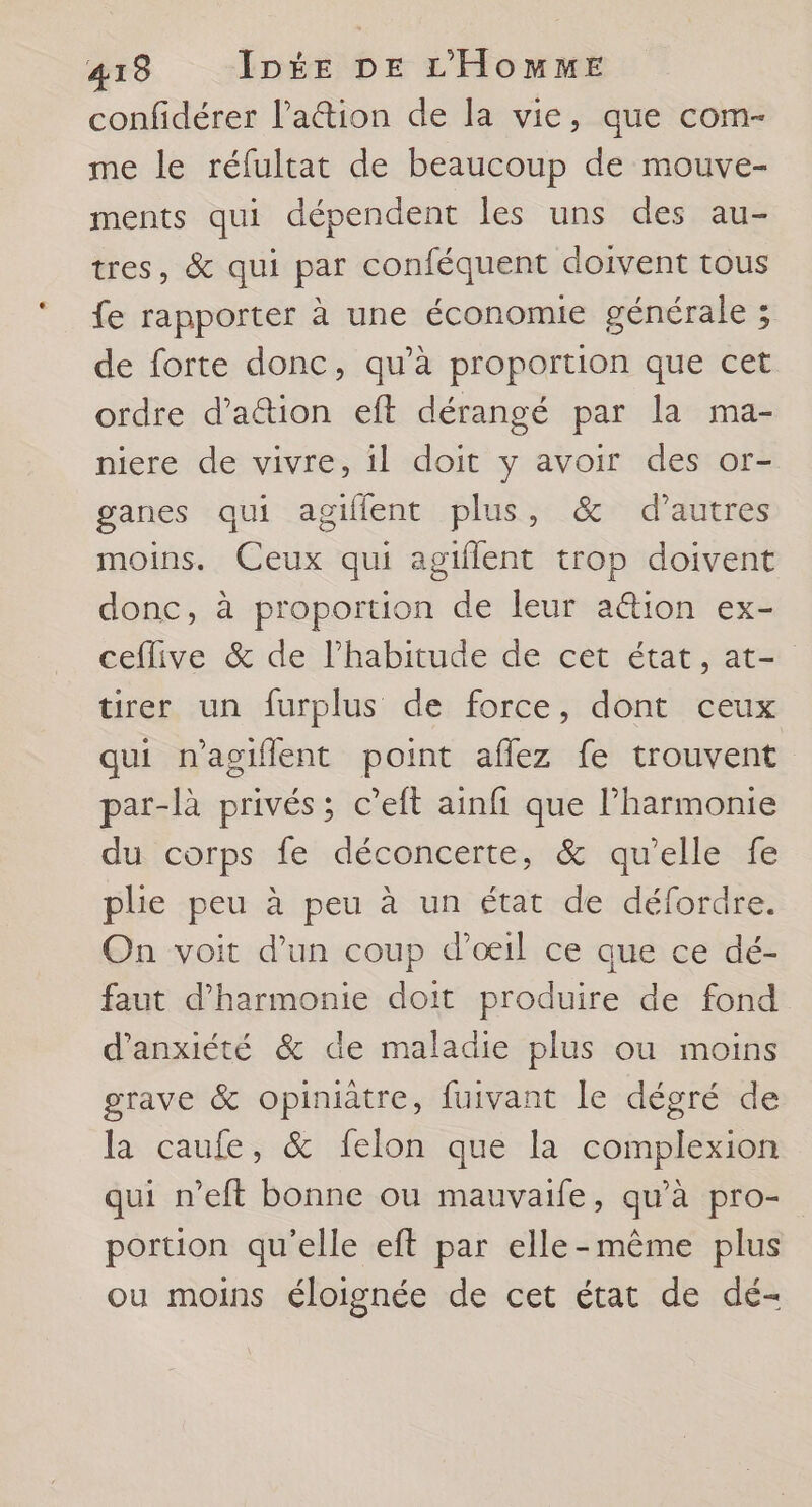 confidérer l’a@ion de la vie, que com- me le réfultat de beaucoup de mouve- ments qui dépendent les uns des au- tres, &amp; qui par conféquent doivent tous fe rapporter à une économie générale ; de forte donc, qu’à proportion que cet ordre d’aîtion eft dérangé par la ma- niere de vivre, il doit y avoir des or- ganes qui agiflent plus, &amp; d’autres moins. Ceux qui agtflent trop doivent donc, à proportion de leur a@ion ex- ceflive &amp; de l'habitude de cet état, at- tirer un furplus de force, dont ceux qui n'agiflent point aflez fe trouvent par-là privés; c’eft ainfi que l'harmonie du corps fe déconcerte, &amp; qu’elle fe plie peu à peu à un état de défordre. On voit d'un coup d’oeil ce que ce dé- faut d'harmonie doit produire de fond d'anxiété &amp; de maladie plus ou moins grave &amp; opiniatre, fuivant le dégré de la caufe, &amp; felon que la complexion qui n’eft bonne ou mauvaife, qu'à pro- portion qu'elle eft par elle-même plus ou moins éloignée de cet état de dé-