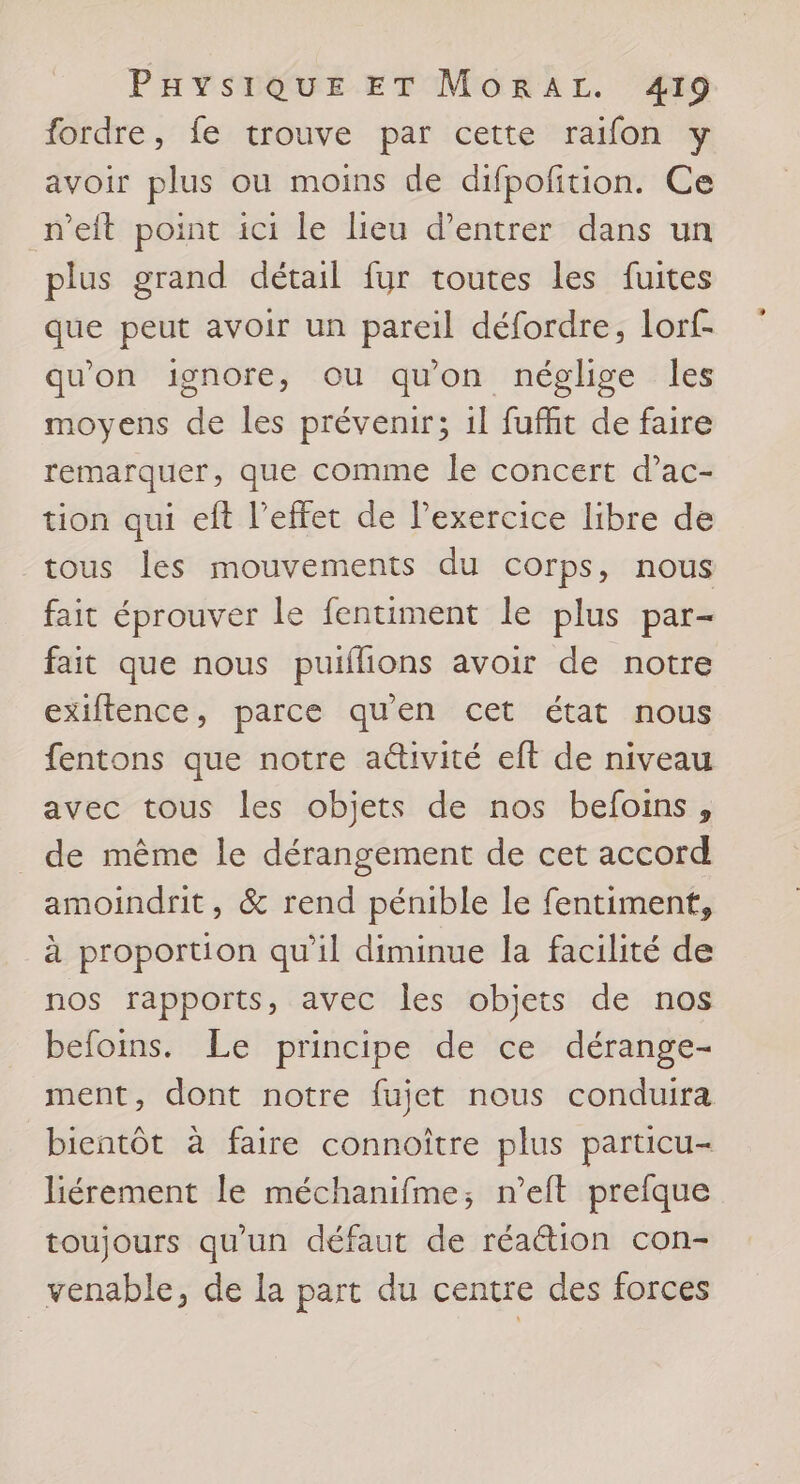 fordre, fe trouve par cette raifon y avoir plus ou moins de difpofition. Ce n’eit point ici le lieu d'entrer dans un plus grand détail fur toutes les fuites que peut avoir un pareil défordre, lorf- qu'on ignore, ou qu'on néglige les moyens de les prévenir; il fuffit de faire remarquer, que comme le concert d’ac- tion qui eft l'effet de l'exercice libre de tous les mouvements du corps, nous fait éprouver le fentiment le plus par- fait que nous puiflions avoir de notre exiflence, parce qu'en cet état nous fentons que notre aéivité eft de niveau avec tous les objets de nos befoins , de même le dérangement de cet accord amoindrit, &amp; rend pénible le fentiment, à proportion qu’il diminue la facilité de nos rapports, avec les objets de nos befoins. Le principe de ce dérange- ment, dont notre fujet nous conduira bientôt à faire connoître plus particu- liérement le méchanifme; n’eit prefque toujours qu'un défaut de réaction con- venable, de la part du centre des forces