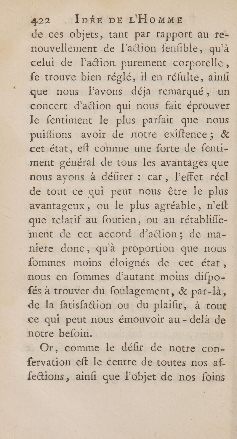 de ces objets, tant par rapport au re- nouvellement de l'aétion fenfible, qu’à celui de l’ation purement corporelle, fe trouve bien réglé, 1l en réfulte, ainfi que nous l'avons déja remarqué, un concert d'action qui nous fait éprouver le fentiment le plus parfait que nous puifions avoir de notre exiflence; & cet état, eft comme une forte de fenti- ment général de tous les avantages que nous ayons à défirer : car, l'effet réel de tout ce qui peut nous être le plus avantageux, ou le plus agréable, n’eft que relatif au foutien, ou au rétablifie- ment de cet accord d’ation; de ma- _niere donc, qu'à proportion que nous fommes moins éloignés de cet état, nous en fommes d'autant moins difpo- fés à trouver du foulagement, & par-là, de la fatisfa&tion ou du plaifir, à tout ce qui peut nous émouvoir au - delà de notre befoin. Or, comme le défir de notre con- fervation eft le centre de toutes nos af. fettions, ainfi que l’objet de nos foins