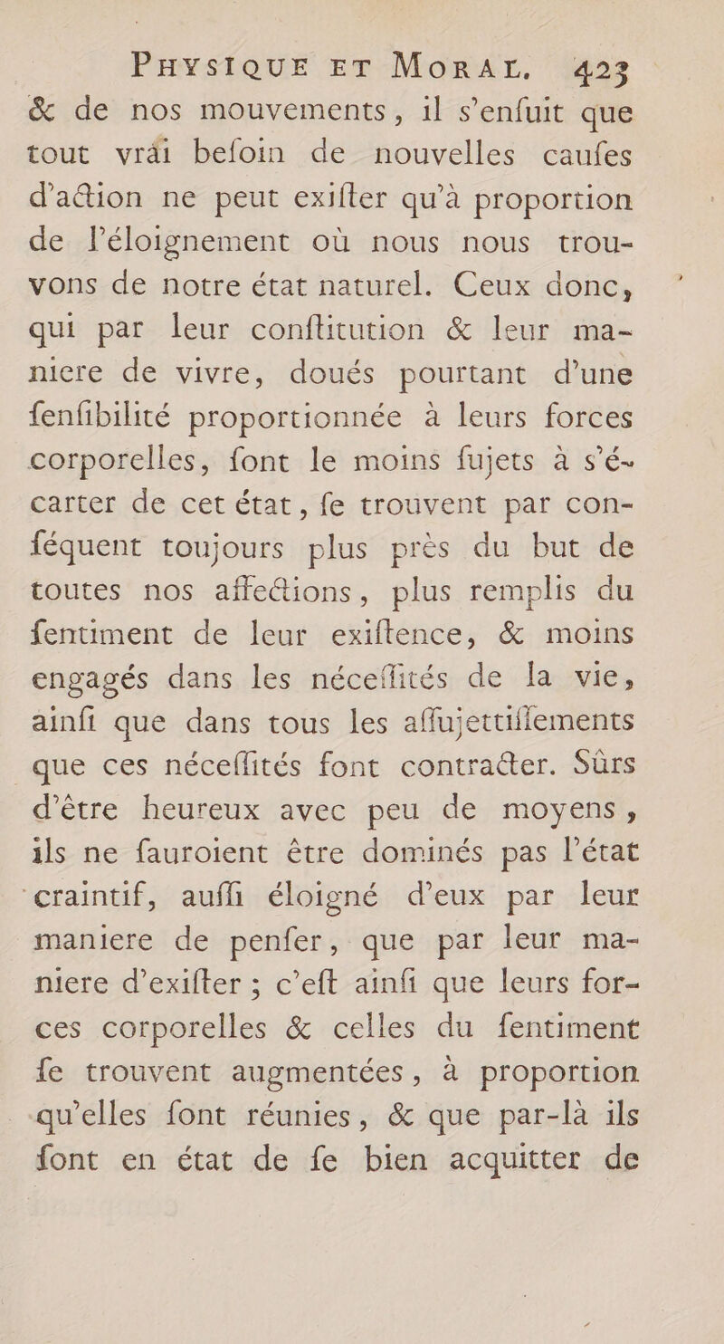 Paystour er Morar. 923 &amp; de nos mouvements, il s'enfuit que tout vrdi befoin de nouvelles caufes d'ation ne peut exifter qu’à proportion de Péloignement où nous nous trou- vons de notre état naturel. Ceux donc, qui par leur conftitution &amp; leur ma- nicre de vivre, doués pourtant d’une fenfibilité proportionnée à leurs forces corporelles, font le moins fujets à s’é- carter de cet état, fe trouvent par con- féquent toujours plus près du but de toutes nos affe&amp;ions, plus remplis du fentiment de leur exiftence, &amp; moins engagés dans les néceflités de la vie, ainfi que dans tous les affujettifiements que ces néceflités font contracter. Sùrs d’être heureux avec peu de moyens, ils ne fauroient être dominés pas l’état craintif, aufhh éloigné d'eux par leur maniere de penfer, que par leur ma- niere d’exifter ; c’eft ainfi que leurs for- ces corporelles &amp; celles du fentiment fe trouvent augmentées, à proportion qu'elles font réunies, &amp; que par-là ils font en état de fe bien acquitter de