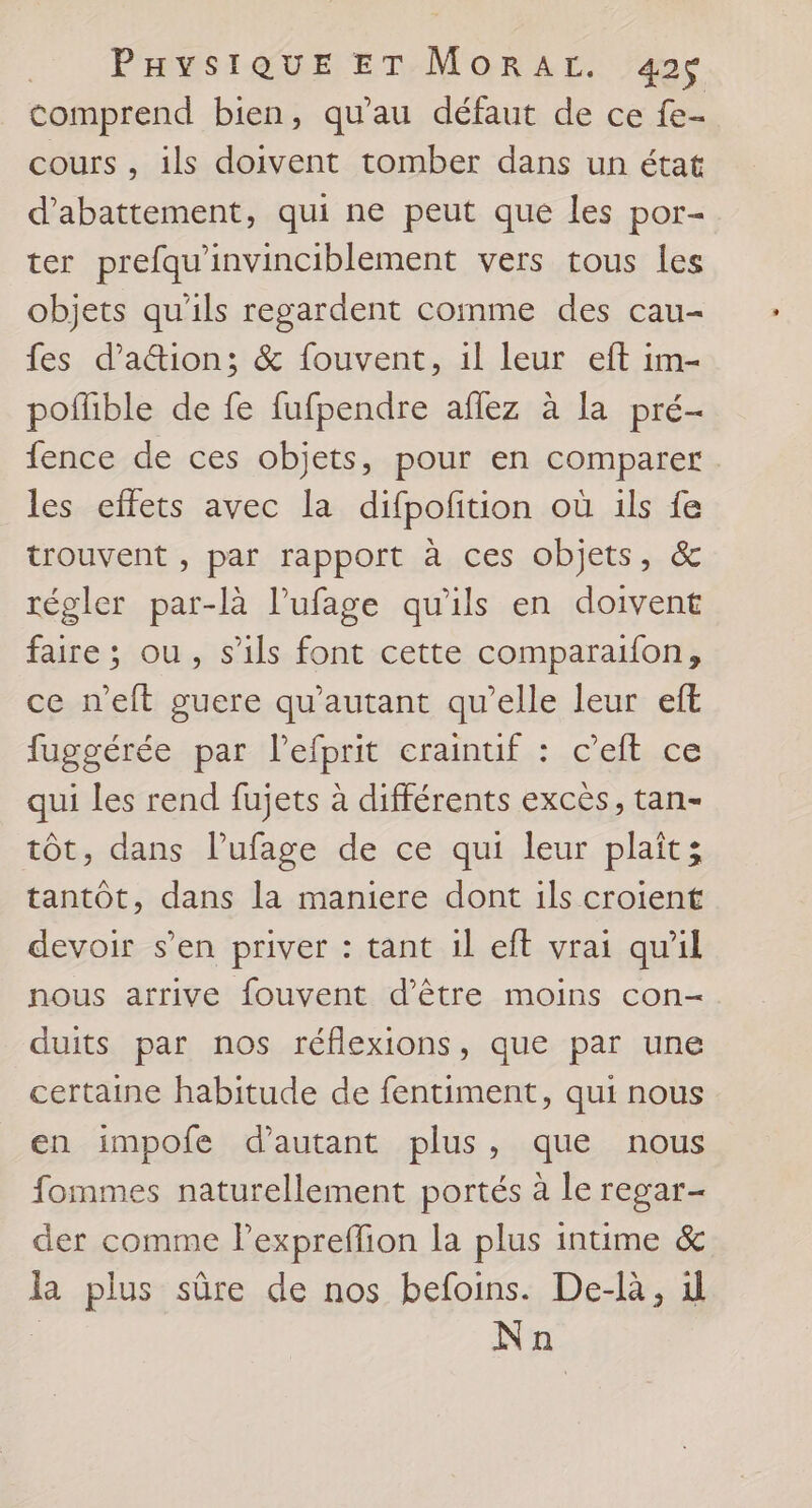 comprend bien, qu'au défaut de ce fe- cours, ils doivent tomber dans un état d’abattement, qui ne peut que les por- ter prefqu'invinciblement vers tous les objets qu'ils regardent comme des cau- {es d’a&amp;ion; &amp; fouvent, il leur eft im- pofible de fe fufpendre aflez à la pré- fence de ces objets, pour en comparer les effets avec la difpofition où ils fe trouvent , par rapport à ces objets, &amp; régler par-là l’ufage qu'ils en doivent faire ; ou, s'ils font cette comparaifon, ce n'eft guere qu'autant qu’elle leur eft fuggérée par l’efprit craintuif : c’eft ce qui les rend fujets à différents excès, tan- tôt, dans lufage de ce qui leur plait; tantôt, dans la maniere dont ils croient devoir s’en priver : tant il eft vrai qu'il nous arrive fouvent d’être moins con- duits par nos réflexions, que par une certaine habitude de fentiment, qui nous en impofe d'autant plus, que nous fommes naturellement portés à le regar- der comme l’exprefion la plus intime &amp; la plus sûre de nos befoins. De-là, 1 | Na