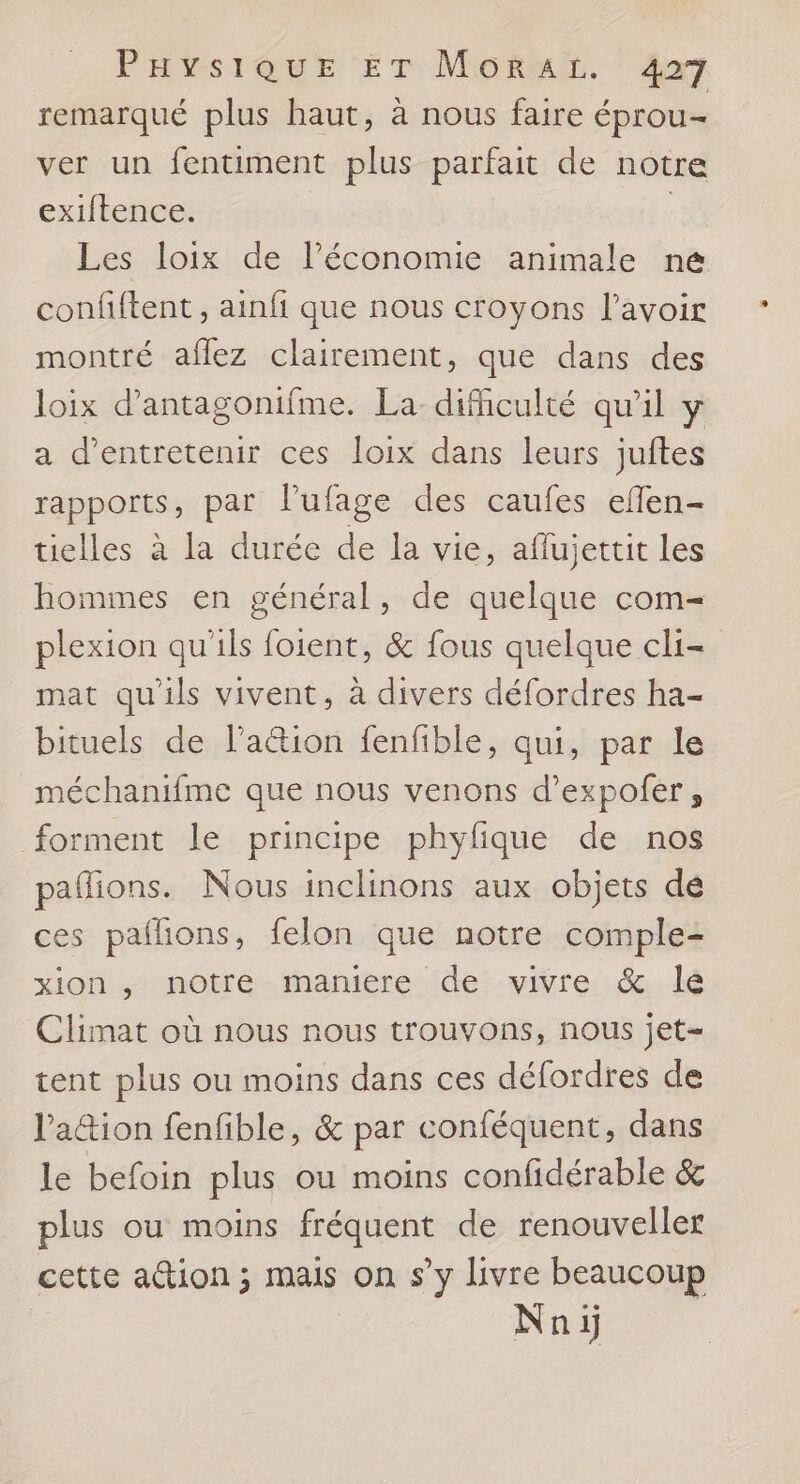 remarqué plus haut, à nous faire éprou= ver un fentiment plus parfait de notre exiftence. | Les loix de l’économie animale ne confiftent, ainfi que nous croyons l'avoir montré aflez clairement, que dans des loix d’antagonifme. La-dificulté qu’il ÿ a d'entretenir ces loix dans leurs juftes rapports, par l’ufage des caufes eflen- tielles à la durée de la vie, aflujettit les hommes en général, de quelque com- plexion qu'ils foient, &amp; fous quelque cli- mat qu'ils vivent, à divers défordres ha- bituels de l’action fenfible, qui, par le méchanifme que nous venons d’expofer, forment le principe phyfque de nos pañions. Nous inclinons aux objets de ces paflions, felon que notre comple- xion , notre maniere de vivre &amp; le Climat où nous nous trouvons, nous jet- tent plus ou moins dans ces défordres de la&amp;ion fenfible, &amp; par conféquent, dans le befoin plus ou moins confidérable &amp; plus ou moins fréquent de renouveller cette action ; mais on s’y livre beaucoup Nnij