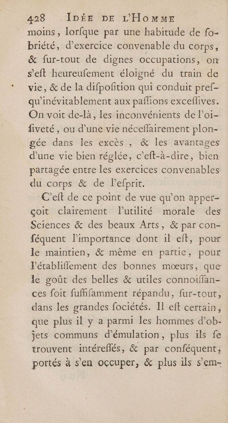 moins, lorfque par une habitude de fo- briété, d'exercice convenable du corps, &amp; fur-tout de dignes occupations, on s'eft heureufement éloigné du train de vie, &amp; de la difpofition qui conduit pref- qu'inévitablement aux paflions exceffives. On voit de-là, les inconvénients de l’oi- fiveté, ou d’une vie néceflairement plon- gée dans les excès , &amp; les avantages d’une vie bien réglée, c’eft-à-dire, bien partagée entre les exercices convenables du corps &amp; de lefprit. | C’eft de ce point de vue qu’on apper- çoit clairement Flutilité morale des Sciences &amp; des beaux Arts, &amp; par con- féquent l'importance dont il eft, pour le maintien, &amp; même en partie, pour l’établiflement des bonnes mœurs, que le goût des belles &amp; utiles connoiffan- ces foit fufhlamment répandu, fur-tout, dans les grandes fociétés. Il eft certain, que plus il y a parmi les hommes d’ob- jets communs d’émulation, plus ils fe trouvent intéreflés, &amp; par conféquent,; portés à s’en occuper, &amp; plus ils sem