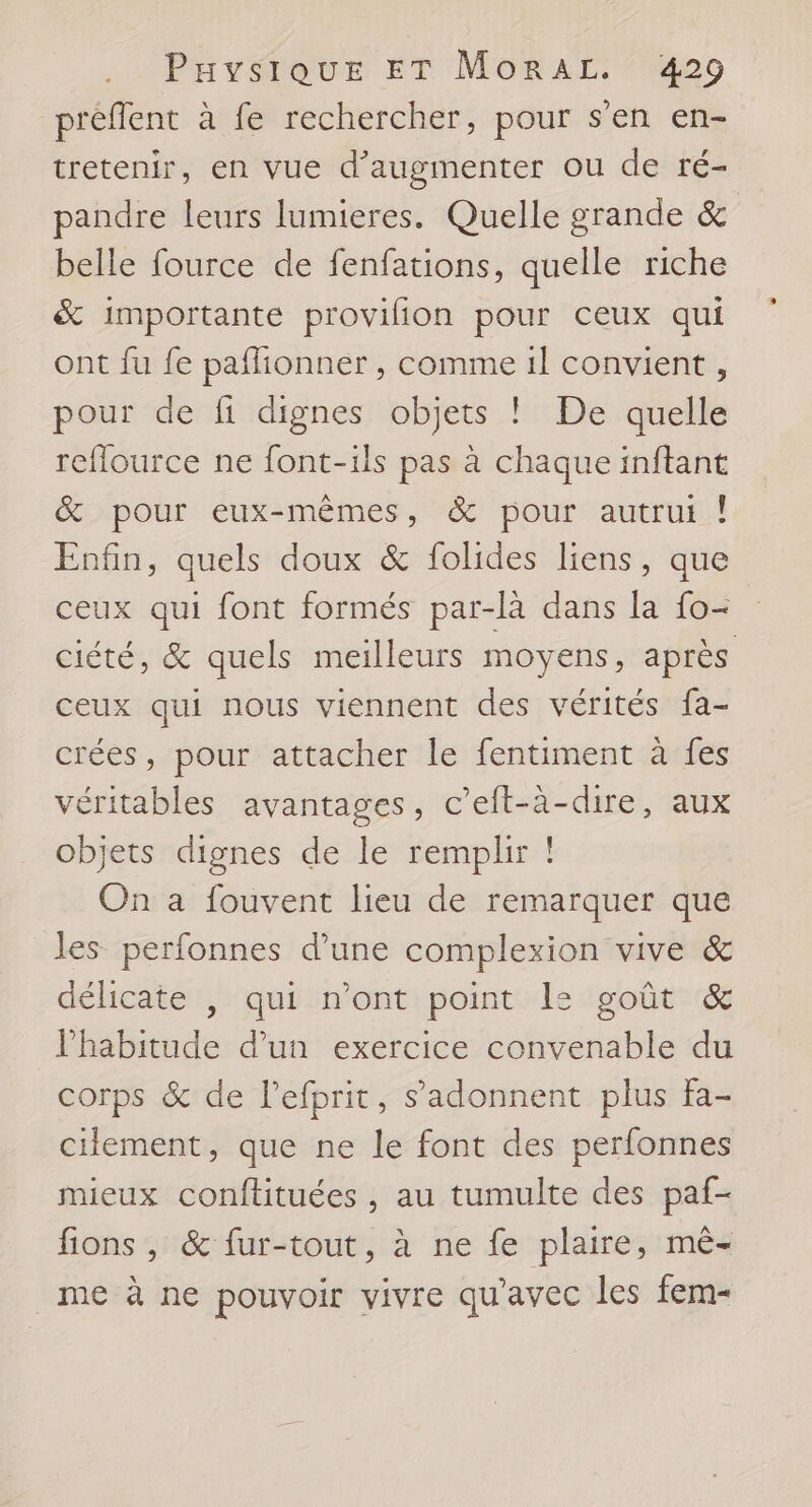 préflent à fe rechercher, pour s'en en- tretenir, en vue d'augmenter ou de ré- pandre leurs lumieres. Quelle grande &amp; belle fource de fenfations, quelle riche &amp; importante provilion pour ceux qui ont fu fe paflionner , comme 1l convient , pour de fi dignes objets ! De quelle reflource ne font-ils pas à chaque inftant &amp; pour eux-mêmes, &amp; pour autrui ! Enfin, quels doux &amp; folides liens, que ceux qui font formés par-là dans la fo- ciété, &amp; quels meilleurs moyens, après ceux qui nous viennent des vérités fa- crées, pour attacher le fentiment à fes véritables avantages, c’eft-à-dire, aux objets dignes de le remplir ! On a fouvent lieu de remarquer que les perfonnes d’une complexion vive &amp; délicate |, qui n’ont point L: goût &amp; l'habitude d’un exercice convenable du corps &amp; de lefprit, s’adonnent plus fa- ciiement, que ne le font des perfonnes mieux conftituées , au tumulte des paf- fions , &amp; fur-tout, à ne fe plaire, mê- me à ne pouvoir vivre qu'avec les fem-