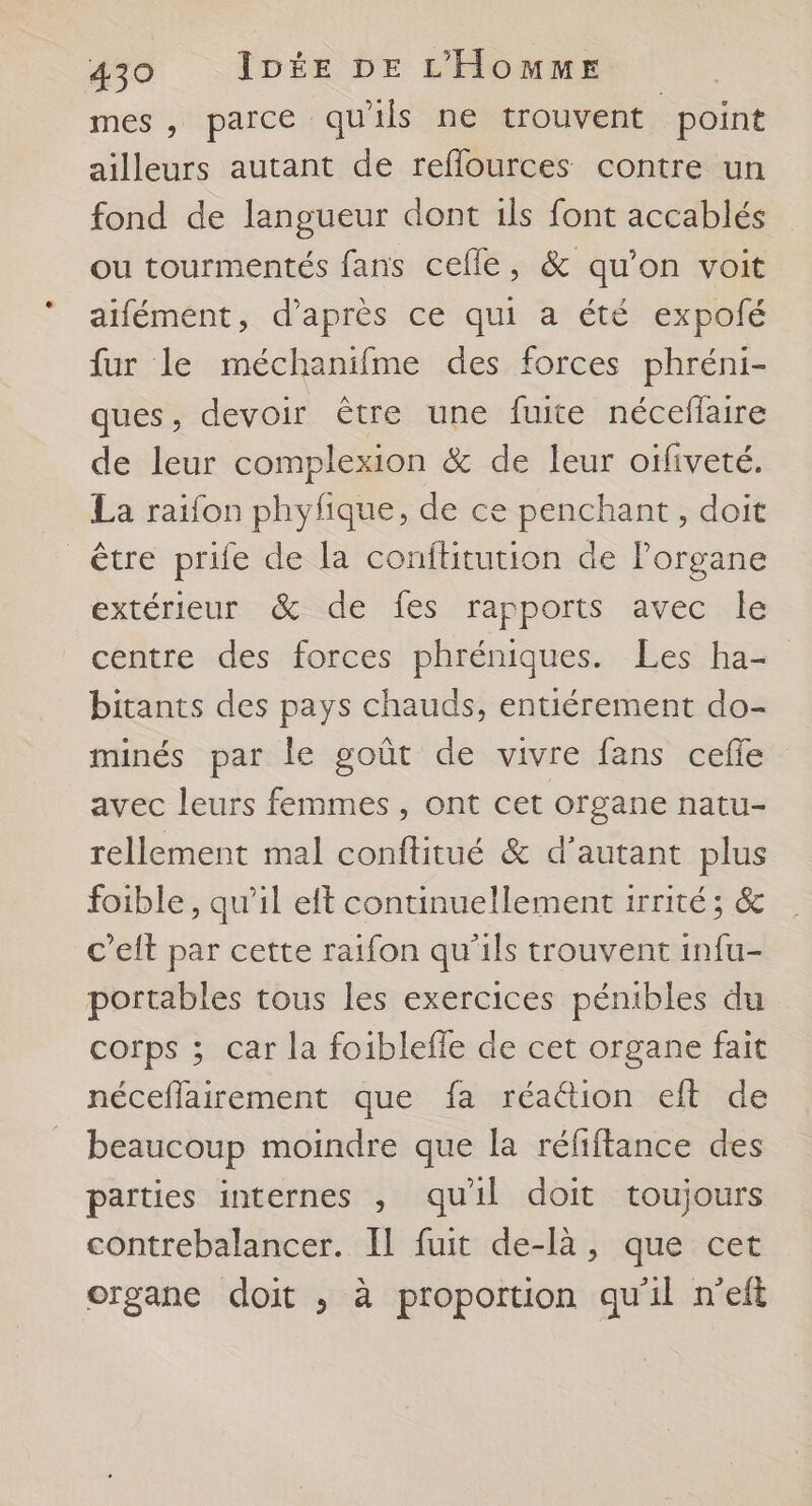 mes , parce quils ne trouvent point ailleurs autant de reflources contre un fond de langueur dont ils font accablés ou tourmentés fans cefle, &amp; qu’on voit aifément, d’après ce qui a été expolé fur le méchanifme des forces phréni- ques, devoir être une fuite nécefaire de leur complexion &amp; de leur oïfiveté. La raifon phyfique, de ce penchant, doit être prife de la conftitution de lorgane extérieur &amp; de fes rapports avec le centre des forces phréniques. Les ha bitants des pays chauds, entiérement do- minés par le goût de vivre fans celle avec leurs femmes, ont cet organe natu- rellement mal conftitué &amp; d'autant plus foible, qu’il eft continuellement 1rrité ; 6 c’elt par cette raifon qu'ils trouvent infu- portables tous les exercices pénibles du corps ; car la foiblefle de cet organe fait néceflairement que fa réaction eft de beaucoup moindre que la réfiftance des parties internes , quil doit toujours contrebalancer. Il fuit de-là, que cet organe doit ; à proportion qu'il n'eft