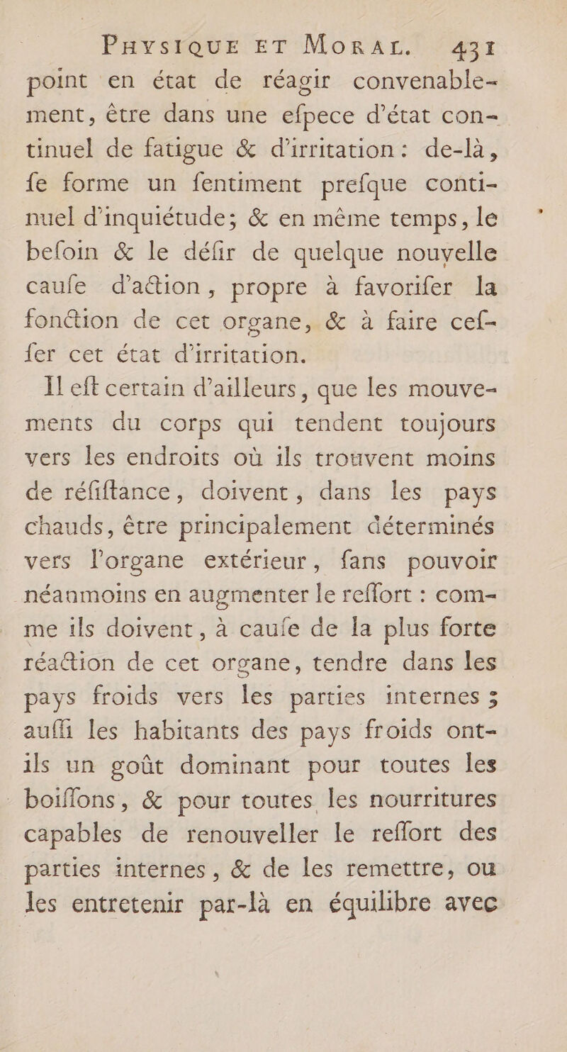 point en état de réagir convenable- ment, être dans une efpece d'état con- tinuel de fatigue &amp; d'irritation: de-là, fe forme un fentiment prefque conti- nuel d'inquiétude; &amp; en même temps, le beloin &amp; le défir de quelque nouvelle caufe d'a&amp;ion, propre à favorifer la fonétion de cet organe, &amp; à faire cef- fer cet état d’irritation. I! eft certain d’ailleurs, que les mouve- ments du corps qui tendent toujours vers les endroits où ils trouvent moins de réfiftance, doivent, dans les pays chauds, être principalement déterminés vers l'organe extérieur, fans pouvoir _néaamoins en augmenter le reffort : com- me ils doivent, à caule de la plus forte réaction de cet organe, tendre dans les pays froids vers les parties internes 3 aufh les habitants des pays froids ont- ils un goût dominant pour toutes les -boiflons, &amp; pour toutes les nourritures capables de renouveller le reflort des parties internes , &amp; de les remettre, ou les entretenir par-là en équilibre avec