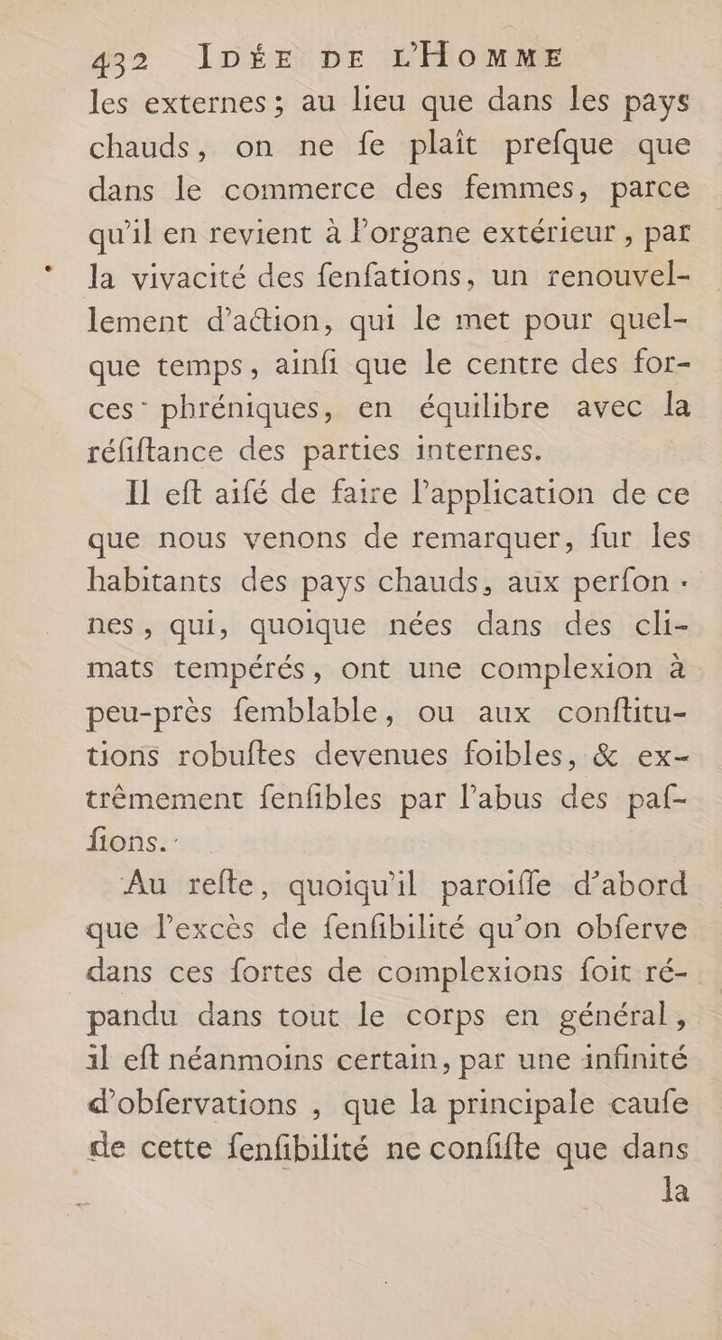 les externes; au lieu que dans les pays chauds, on ne fe plaît prefque que dans le commerce des femmes, parce qu'il en revient à Porgane extérieur , par la vivacité des fenfations, un renouvel- lement d’a@ion, qui le met pour quel- que temps ; ainfi que le centre des for- ces’ phréniques, en équilibre avec la réfiflance des parties internes. Il eft aifé de faire Papplication de ce que nous venons de remarquer, fur Îles habitants des pays chauds, aux perfon + nes, qui, quoique nées dans des cli- mats tempérés, ont une complexion à peu-près femblable, ou aux conftitu- tions robuftes devenues foibles, &amp; ex- trèmement fenfibles par l'abus des paf- fions. | Au refte, quoiqu'il paroifle d’abord que lPexcès de fenfibilité qu'on obferve dans ces fortes de complexions foit ré- pandu dans tout le corps en général, 1] eft néanmoins certain, par une infinité d'obfervations , que la principale caufe de cette fenfbilité ne confifte que dans la