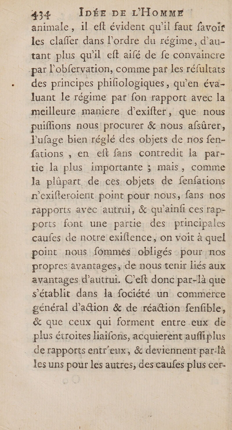 animale, il eft évident qu'il faut favoir les clafler dans l’ordre du régime, d’au- tant plus qu'il eft aifé de fe convaincre par l'obfervation, comme par les réfultats des principes phifiologiques, qu'en éva- luant le régime par fon rapport avec la meilleure maniere d’exifter, que nous puiflions nous procurer &amp; nous afsûrer, Vufage bien réglé des objets de nos fen- fations , en elt fans contredit la par- tie la plus importante ; mais, comme la plüpart de ces objets de fenfations n'exifteroient point pour nous, fans nos rapports avec autrui, &amp; qu'ainfi ces rap- ports font une partie des principales caufes de notre exiflence, on voit à quel point nous fommés obligés pour nos propres avantages, de nous tenir liés aux avantages d'autrui. C’eft donc par-là que s'établit dans la fociété un commerce général d’ation &amp; de réattion fenfible, &amp; que ceux qui forment entre eux de plus étroites liaifons, acquierent aufiplus de rapports entr'eux, &amp; deviennent par:là les uns pour les autres, des caufes plus cer-