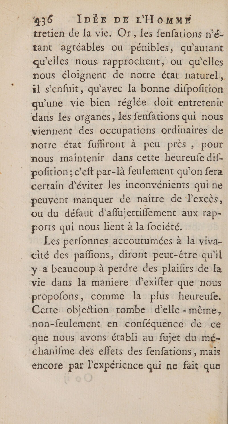 tretien de la vie. Or, les fenfations n’é- tant agréables ou pénibles, qu'autant qu'elles nous rapprochent, ou qu’elles nous éloignent de notre état naturel, sl s'enfuit, qu'avec la bonne difpofition qu'une vie bien réglée doit entretenir dans les organes, les fenfations qui nous viennent des occupations ordinaires de notre état fufhront à peu prés , pour nous maintenir dans cette heureufe dif- pofition; c’eft par-là feulement qu’on fera certain d'éviter les inconvénients qui ne peuvent manquer de naître de lexcès, ou du défaut d’aflujettifflement aux rap- ports qui nous lient à la fociété. Les perfonnes accoutumées à la viva- cité des pañlions, diront peut-être qu'il y a beaucoup à perdre des plaïfirs de La vie dans la maniere d’exifter que nous propofons, comme la plus heureufe. Cette objettion tombe d’elle -même, non-feulement en conféquence de ce que nous avons établi au fujet du mé- chanifme des effets des fenfations , mais encore par l’expérience qui ne fait que