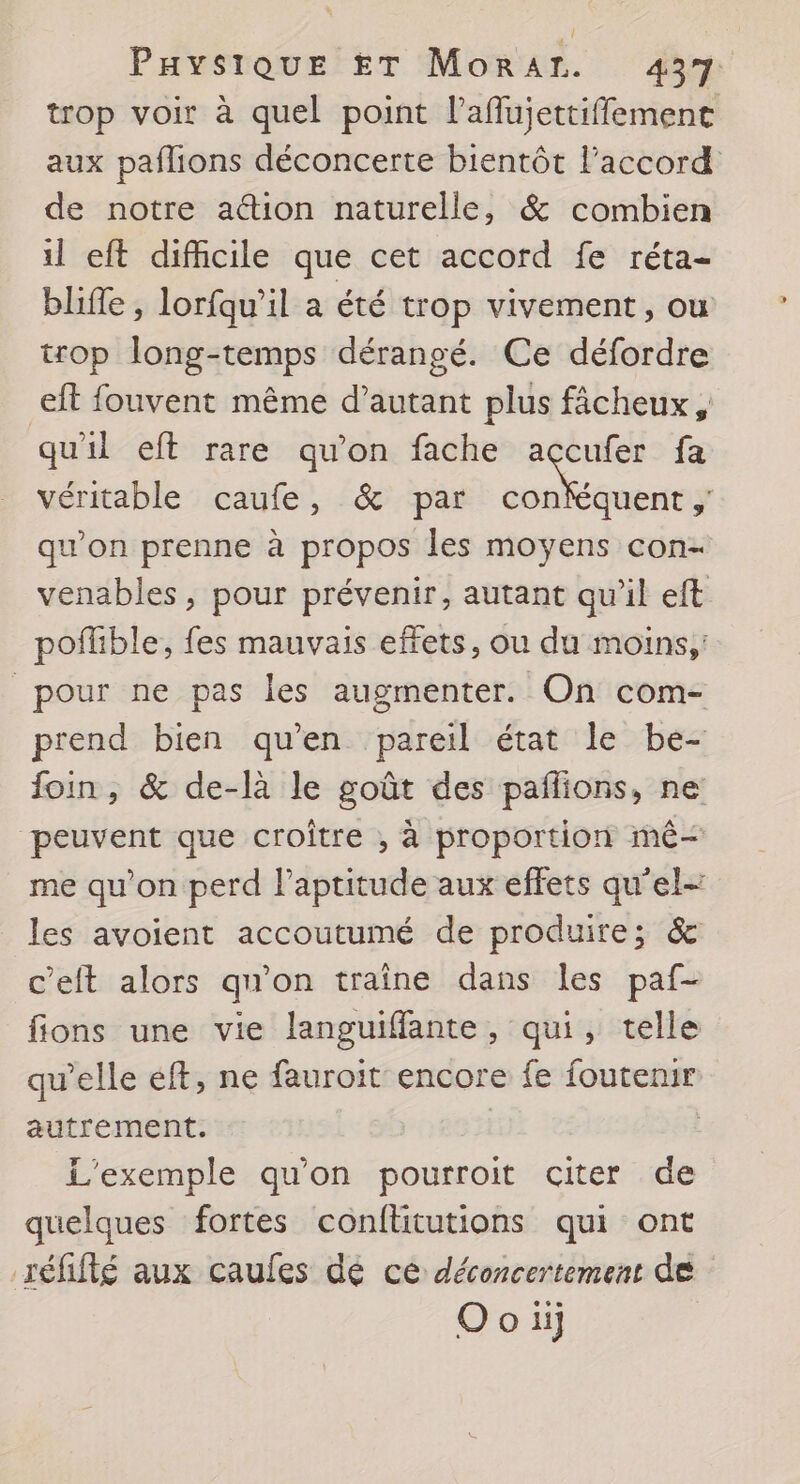 Paysique ET MoraAr. 437 trop voir à quel point laflujettiffement aux paflions déconcerte bientôt l'accord de notre ation naturelle, &amp; combien il eft difhcile que cet accord fe réta- bliffe, lorfqu'il a été trop vivement, ou trop long-temps dérangé. Ce défordre eft fouvent même d’autant plus fâcheux, qu'il eft rare qu’on fache accufer fa véritable caufe, &amp; par ht » qu’on prenne à propos les moyens con- venables, pour prévenir, autant qu’il eft poñlible, fes mauvais effets, ou du moins, pour ne pas les augmenter. On com- prend bien qu'en pareil état le be- foin, &amp; de-là le goût des pañlions, ne peuvent que croître , à proportion mê me qu'on perd l’aptitude aux effets qu’el- les avoient accoutumé de produire; &amp; c’eft alors qu’on traine dans les paf- fions une vie languiffante, qui, telle qu’elle eft, ne fauroit encore fe foutenir autrement. | L'exemple qu'on pourroit citer de quelques fortes conftitutions qui ont réfifté aux caules dé ce déconcertement de