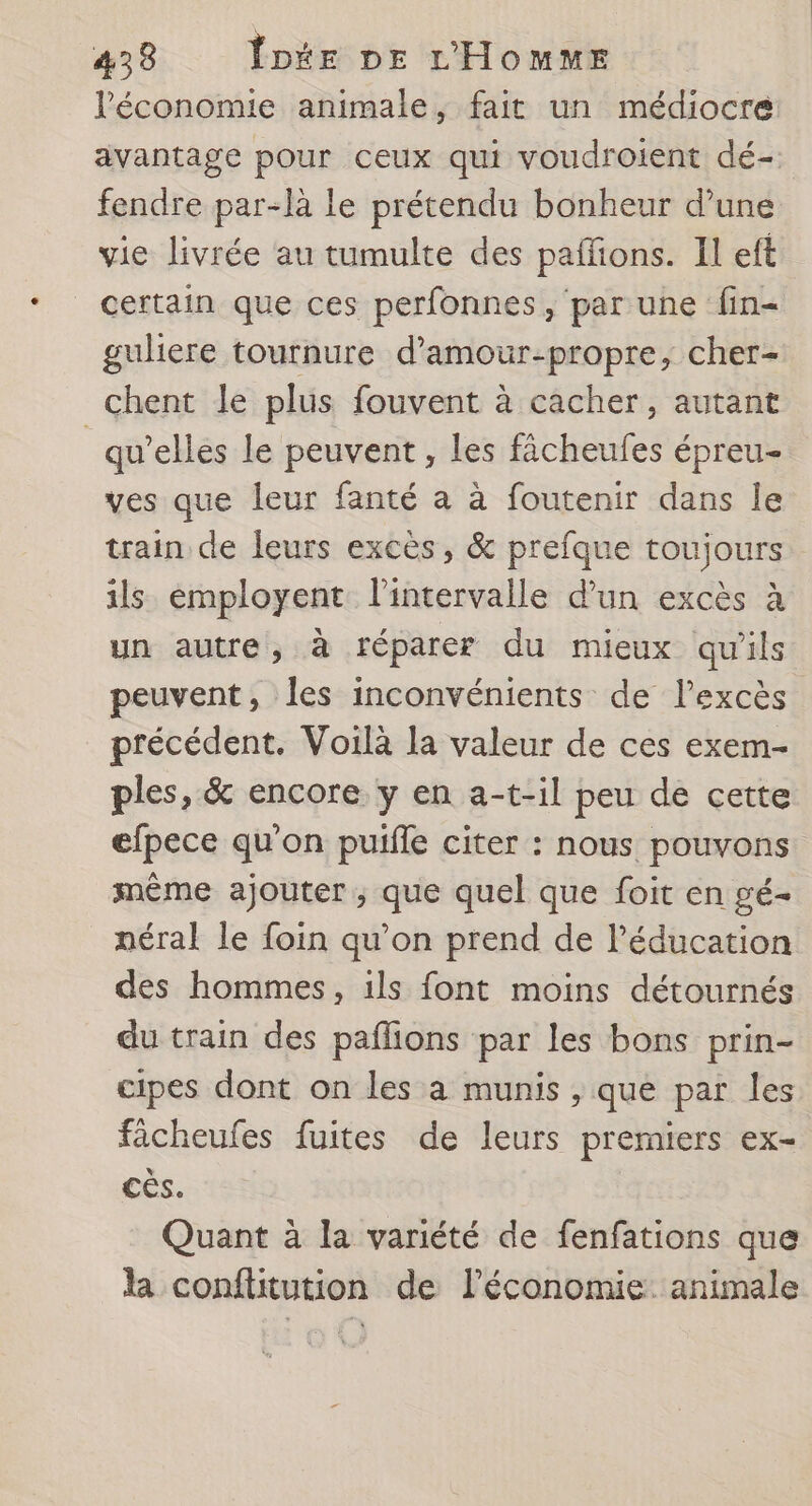 l'économie animale, fait un médiocre avantage pour ceux qui voudroient dé- fendre par-là le prétendu bonheur d’une vie livrée au tumulte des paffions. Il eft certain que ces perfonnes, par une fin- guliere tournure d’amour-propre, cher- chent le plus fouvent à cacher, autant _ qu’elles le peuvent, les fâcheufes épreu- ves que leur fanté a à foutenir dans le train de leurs excès, &amp; prefque toujours ils employent l'intervalle d’un excès à un autre, à réparer du mieux qu'ils peuvent, les inconvénients de l'excès précédent. Voilà la valeur de ces exem- ples, &amp; encore y en a-t-il peu de cette efpece qu'on puifle citer : nous pouvons même ajouter ; que quel que foit en gé- néral le foin qu’on prend de l’éducation des hommes, ils font moins détournés du train des pañlions par les bons prin- cipes dont on les à munis , que par les fâcheufes fuites de leurs premiers ex- ee. Quant à la variété de fenfations que la confüitution de l’économie. animale