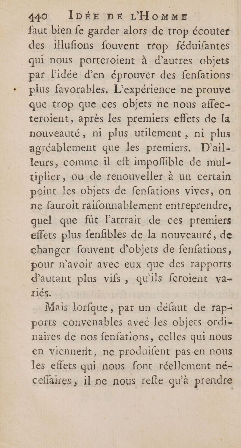 faut bien fe garder alors de trop écouter des illufions fouvent trop féduifantes qui nous porteroient à d’autres objets par l'idée d'en éprouver des fenfations plus favorables. L'expérience ne prouve que trop que ces objets ne nous affec- teroient, après les premiers effets de la nouveauté, ni plus utilement , ni plus agréablement que les premiers. D'ail- leurs, comme 1l eft impofñlible de mul- tiplier, ou de renouveller à un certain point les objets de fenfations vives, on ne fauroit raifonnablement entreprendre, quel que fût lattrait de ces premiers effets plus fenfibles de la nouveauté, de changer fouvent d'objets de fenfations, pour n'avoir avec eux que des rapports d'autant plus vifs, qu'ils feroient va- rés. Mais lorfque, par un défaut de rap- ports convenables avec les objets ordi- paires de nos fenfations, celles qui nous en viennent, ne produifent pas en nous les effets qui nous font réellement né- ceflaires, il ne nous refle qu'à prendre