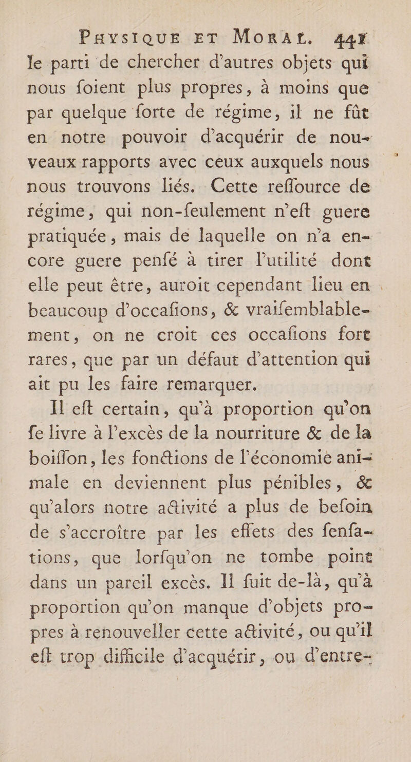 le parti de chercher d’autres objets qui nous foient plus propres, à moins que par quelque forte de régime, il ne fût en notre pouvoir d'acquérir de nou veaux rapports avec ceux auxquels nous nous trouvons liés. Cette reflource de régime, qui non-feulement n’eft guere pratiquée , mais de laquelle on n’a en- core guere penfé à tirer l'utilité dont elle peut être, auroit cependant lieu en . beaucoup d’occafions, &amp; vraifemblable- ment, on ne croit ces occafons fort rares, que par un défaut d'attention qui ait pu les faire remarquer. Il eft certain, qu’à proportion qu’on fe livre à l'excès de la nourriture &amp; de la boifon, les fonétions de l’économie ani- male en deviennent plus pénibles, &amp; qu’alors notre a@ivité a plus de befoin de s’accroître par les effets des fenfa- tions, que lorfqu'on ne tombe point dans un pareil excès. IL fuit de-là, qu'à proportion qu'on manque d'objets pro- pres à renouveller cette a@ivité, ou qu'il et trop difficile d'acquérir, ou d’entre-