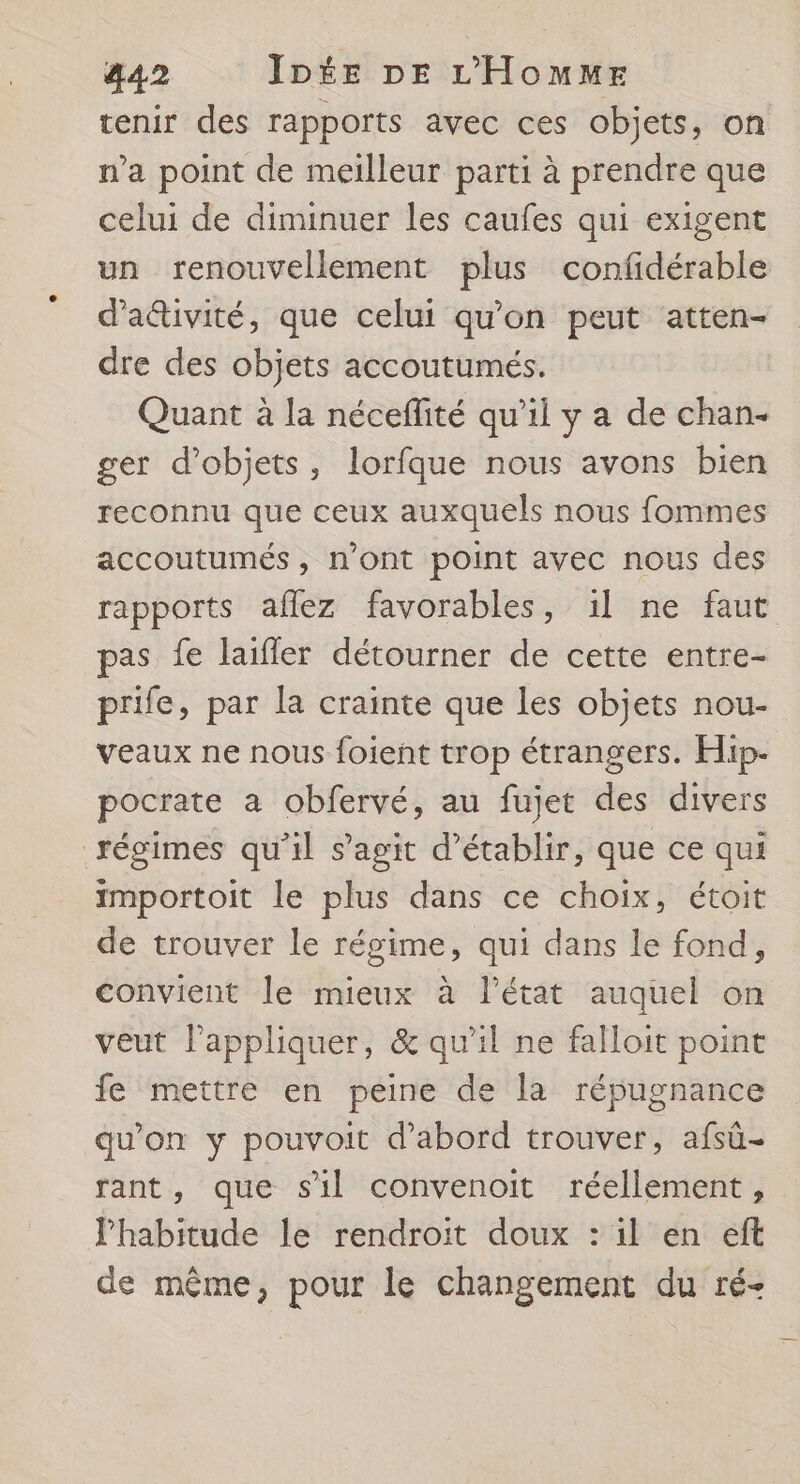 tenir des rapports avec ces objets, on n’a point de meilleur parti à prendre que celui de diminuer les caufes qui exigent un renouvellement plus confidérable d'aétivité, que celui qu'on peut atten- dre des objets accoutumés. Quant à la néceflité qu’il y a de chan- ger d'objets, lorfque nous avons bien reconnu que ceux auxquels nous fommes accoutumés, n'ont point avec nous des rapports aflez favorables, 1l ne faut pas fe laifler détourner de cette entre- prife, par la crainte que les objets nou- veaux ne nous foient trop étrangers. Hip- pocrate a obfervé, au fujet des divers régimes qu'il s’agit d'établir, que ce qui importoit le plus dans ce choix, étoit de trouver le régime, qui dans le fond, convient le mieux à létat auquel on veut l'appliquer, &amp; qu'il ne falloit point fe mettre en peine de la répugnance qu'on y pouvoit d’abord trouver, afsû- rant, que sil convenoit réellement, Phabitude le rendroit doux : il en eft de même, pour le changement du ré-