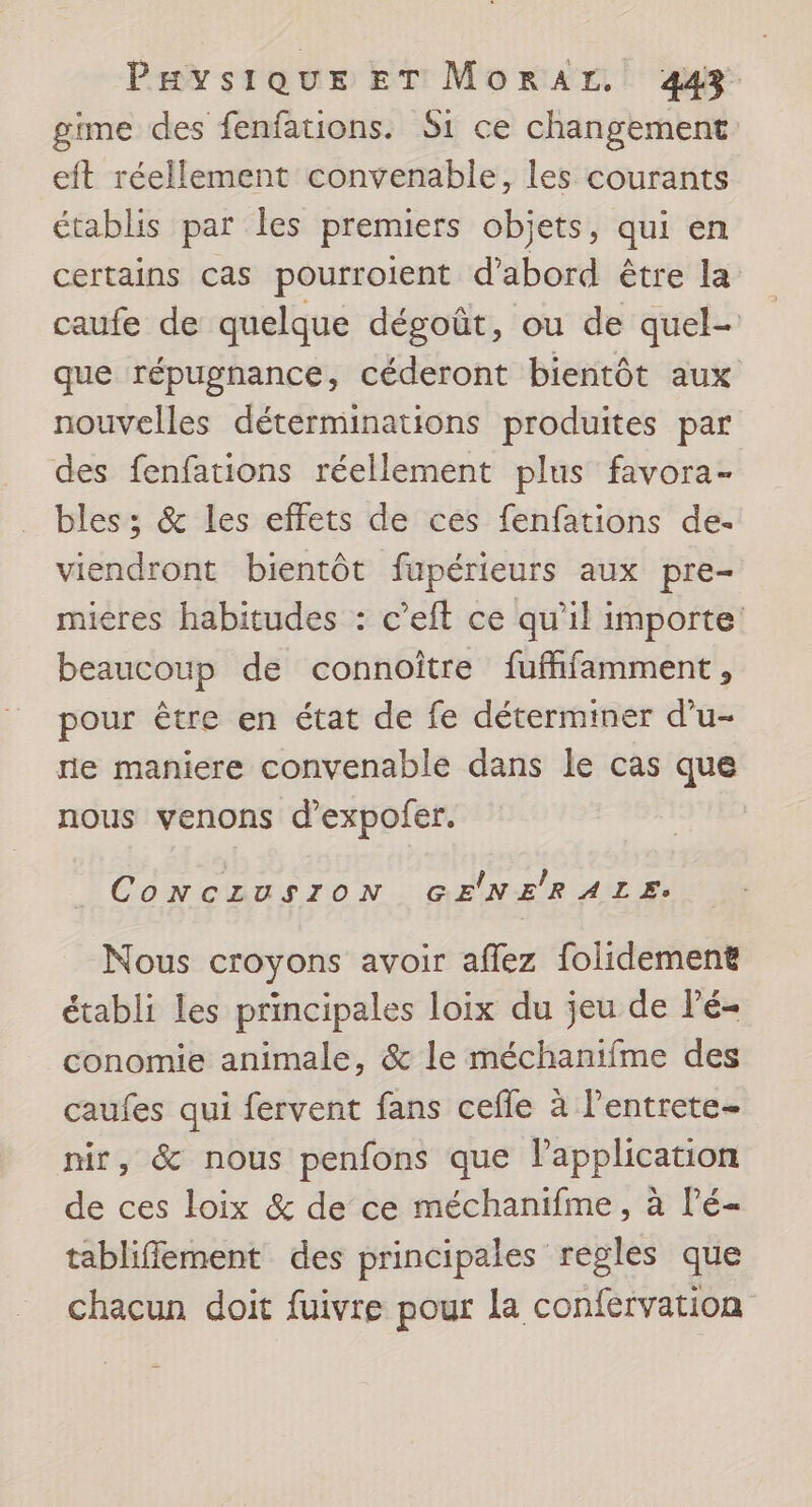 gime des fenfations. S1 ce changement eft réellement convenable, les courants établis par les premiers objets, qui en certains cas pourroient d'abord être la caufe de quelque dégoût, ou de quel- que répugnance, céderont bientôt aux nouvelles déterminations produites par des fenfations réellement plus favora- bles; &amp; les effets de ces fenfations de- viendront bientôt fupérieurs aux pre- mieres habitudes : c’eft ce qu'il importe beaucoup de connoître fuffifamment, pour être en état de fe déterminer d’u- re maniere convenable dans le cas que nous venons d'expofer. CONCLUSION GENERALE. Nous croyons avoir aflez folidement établi les principales loix du jeu de Pé- conomie animale, &amp; le méchanifme des caufes qui fervent fans cefle à l’entrete- nir, &amp; nous penfons que l'application de ces loix &amp; de ce méchanifme, à l’é- tablifflement des principales regles que chacun doit fuivre pour la confervation