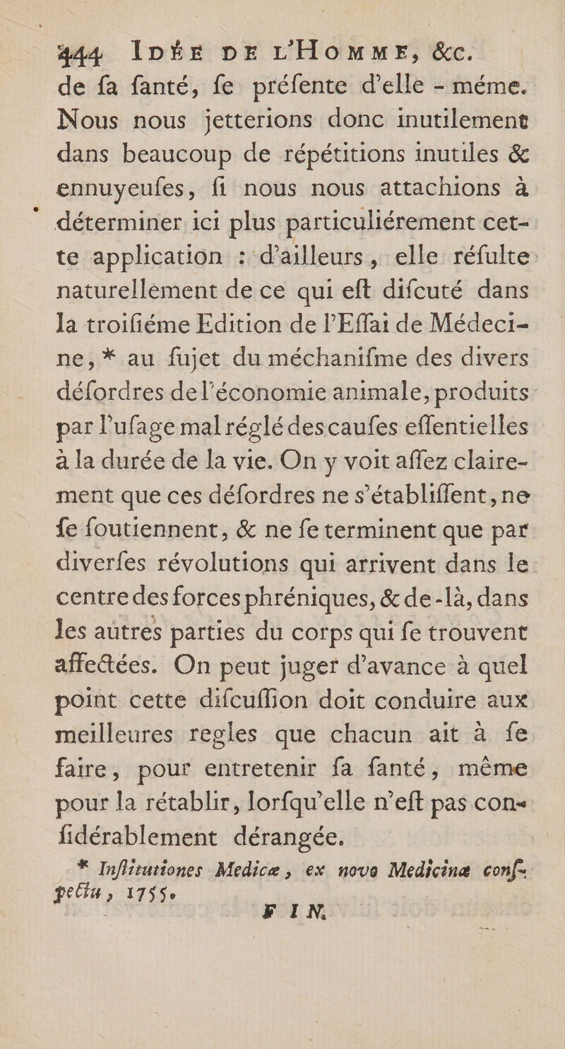 de fa fanté, fe préfente d’elle - méme. Nous nous jetterions donc inutilement dans beaucoup de répétitions inutiles &amp; ennuyeufes ft nous nous attachions à déterminer 1c1 plus particuliérement cet- te application : d’ailleurs, elle réfulte naturellement de ce qui eft difcuté dans Ja troifiéme Edition de l’'Effai de Médeci- ne, * au fujet du méchanifme des divers défordres de l’économie animale, produits par l’ufage mal réglé descaufes effentielles a la durée de la vie. On y voit affez claire- ment que ces défordres ne s’établiffent, ne fe foutiennent, &amp; ne fe terminent que par diverfes révolutions qui arrivent dans le: centre des forces phréniques, &amp; de -là, dans Jes autres parties du corps qui fe trouvent affectées. On peut juger d'avance à quel point cette difcuflion doit conduire aux meilleures regles que chacun ait à fe faire, pour entretenir fa fanté, même pour la rétablir, lorfqu’elle n’eft pas con- fidérablement dérangée. * Inflituriones Medicæ, ex nova Medicinæ conf- HAS JT FIN