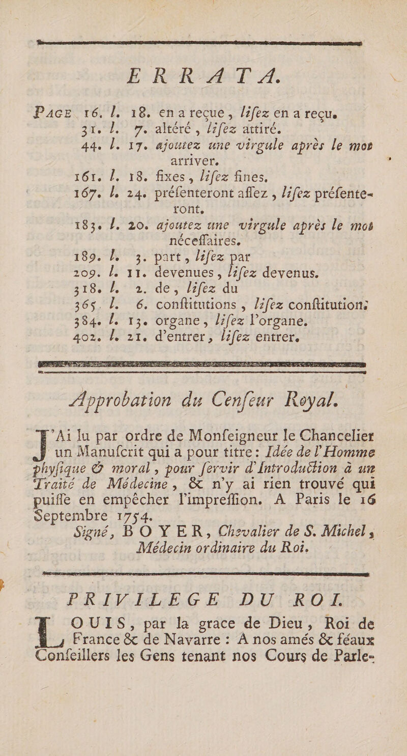 E RR AT À. Pace 16. 1. 18. ena reçue, lifez en a reçu, 303 Le. Jondlitlé L2jCe Hfiités 44. l. 17. ajoutez une virgule après le mor arriver. 161. L, 18. fixes, lifez fines. 167. À, 24. préfenteront aflez , lifez préfente- ront, 183. /, 20. ajoutez une virgule après le mos néceffaires, 189. À 3. part, lifez par 209. /. 11. devenues, lifez devenus. 318: 1° 2. de; /ifez du 365. L. 6. conftitutions , lifez conftitution: 384. L. 13. organe, lifez l'organe. 402. b, 21. d'entrer, lifez entrer. Ai lu par ordre de Monfeigneur le Chancelier un Manufcrit qui a pour titre: Idée de Homme phyfique &amp; moral, pour fervir d'Introduction à ur Traité de Médecine, &amp; n’y ai rien trouvé qui puifle en empêcher l’impreffion. A Paris le 16 Septembre 1754. Signé, BOYER, Chevalier de S. Michel ; Médecin ordinaire du Roi. FRE IdAE;,G ET DU1RIOE OUIS, par la grace de Dieu, Roi de France &amp; de Navarre : À nos amés &amp; féaux Confeillers les Gens tenant nos Cours de Parle-