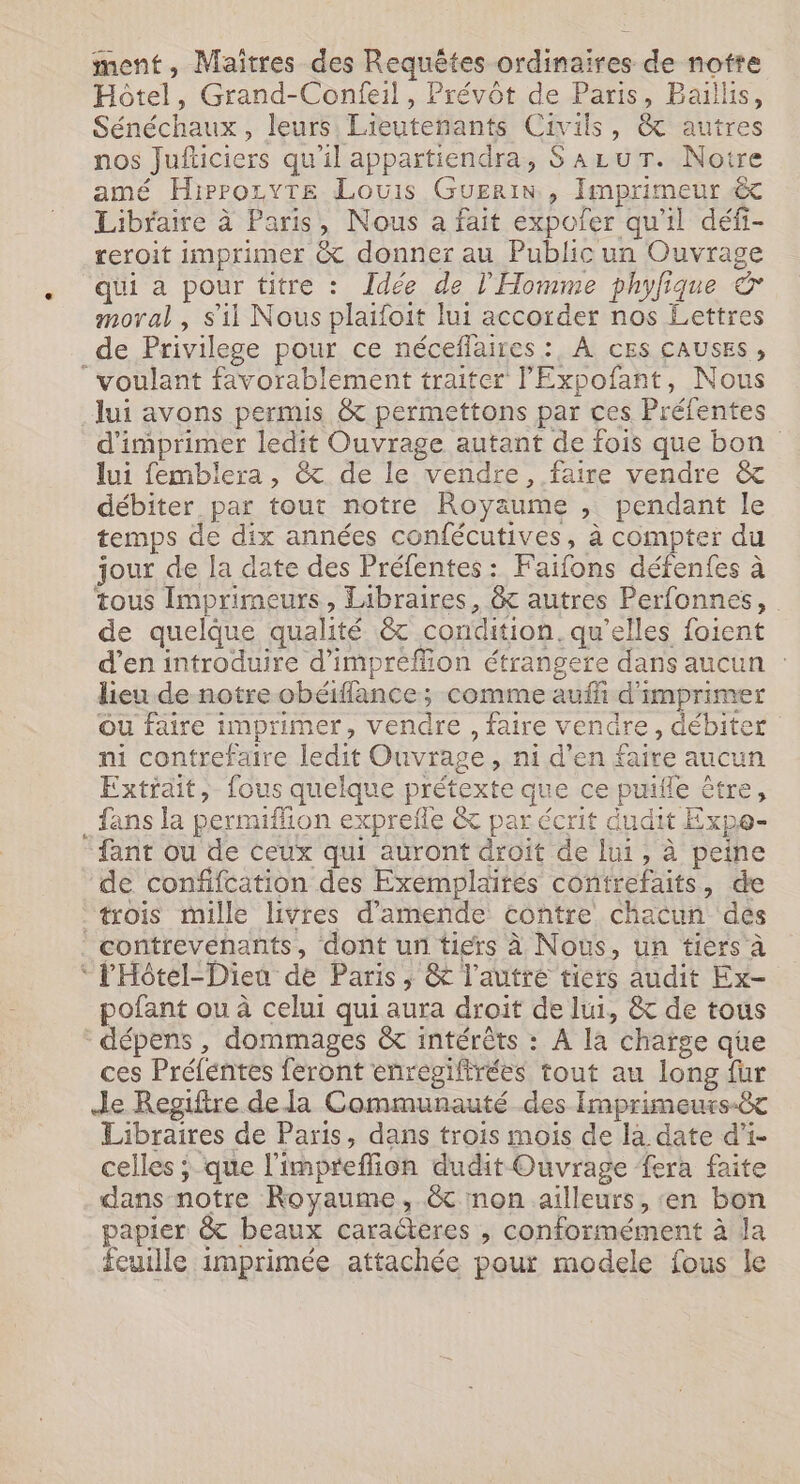 ment, Maïtres des Requêtes ordinaires de notre Hôtel, Grand-Confeil, Prévôt de Paris, Baillis, Sénéchaux, leurs Lieutenants Civils, &amp; autres nos Jufticiers qu'il appartiendra, SALUT. Noire amé Hirrozyte Louis Guerin , Imprimeur Libraire à Paris, Nous a fait expoler qu'il défi- reroit imprimer &amp; donner au Public un Ouvrage qui a pour titre : Idée de l'Homme phyfique &amp; moral , s’il Nous plaifoit lui accorder nos Lettres de Privilege pour ce néceflaires : À cEs CAUSES, voulant favorablement traiter l'Eypofant, Nous lui avons permis &amp; permettons par ces Préfentes d'imprimer ledit Ouvrage autant de fois que bon lui femblera, &amp; de le vendre, faire vendre &amp; débiter par tour notre Royaume , pendant le temps de dix années confécutives, à compter du jour de la date des Préfentes : Faifons défenfes à tous Imprimeurs, Libraires, &amp;c autres Perfonnes, de quelque qualité &amp; condition. qu'elles foient d’en introduire d'impréfion étrangere dans aucun : lieu de notre obéiflance ; comme auf d'imprimer Ou faire imprimer, vendre, faire vendre, débiter ni contrefaire ledit Ouvrage, ni d’en faire aucun Extrait, fous quelque prétexte que ce puifle être, fans la permiffion exprefle &amp; par écrit dudit Expe- fant ou de ceux qui auront droit de lui, à peine de confifcation des Exemplaités contrefaits, de “trois mille livres d'amende contre chacun des contrevenants, dont un tiers à Nous, un tiers à ‘ l'Hôtel-Dieu de Paris, &amp; l’autré tiers audit Ex- pofant ou à celui qui aura droit de lui, &amp; de tous dépens , dommages &amp; intérêts : À la charge que ces Préfentes feront enregifirées tout au long fur Je Regtitre de la Communauté des Imprimeurs-êt Libraires de Paris, dans trois mois de la date d’i- celles ; que l’impreffion dudit Ouvrage fera faite dans notre Royaume, &amp;c non ailleurs, ‘en bon papier &amp; beaux caracteres , conformément à da feuille imprimée attachée pour modele fous le