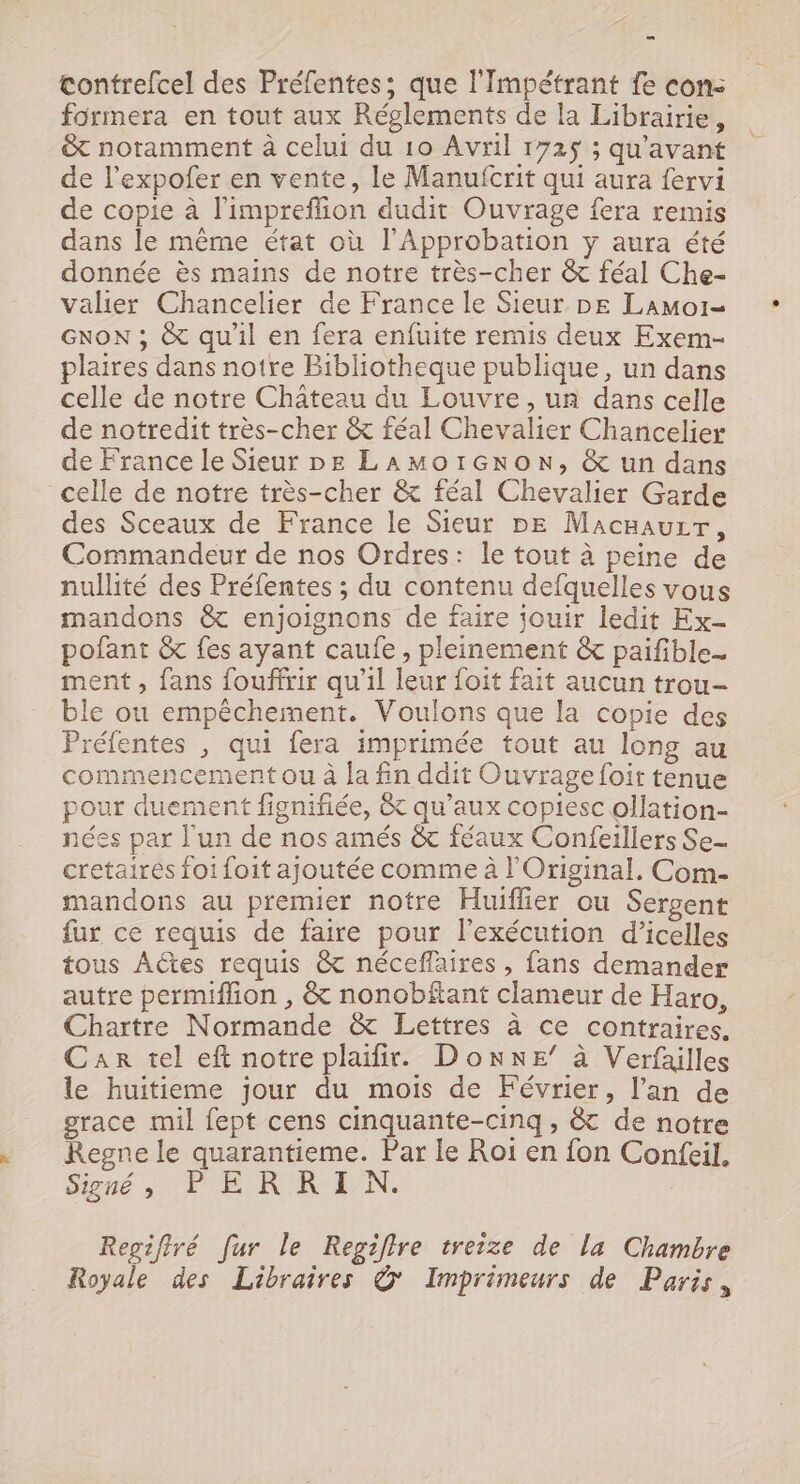 contrefcel des Préfentes; que l'Impétrant fe con: formera en tout aux Réglements de la Librairie, &amp;t noramment à celui du 10 Avril 1725 ; qu'avant de l’expofer en vente, le Manufcrit qui aura fervi de copie à l'impreflion dudit Ouvrage fera remis dans le même état où l'Approbation y aura été donnée ès mains de notre très-cher &amp; féal Che- valier Chancelier de France le Sieur DE Lamor- GNoN ; &amp; qu'il en fera enfuite remis deux Exem- plaires dans notre Bibliotheque publique, un dans celle de notre Château du Louvre, un dans celle de notredit très-cher &amp; féal Chevalier Chancelier de France le Sieur DE LAMoOIGNoN, &amp; un dans celle de notre très-cher &amp; féal Chevalier Garde des Sceaux de France le Sieur pe Macnauzr, Commandeur de nos Ordres: le tout à peine de nullité des Préfentes ; du contenu defquelles vous mandons &amp; enjoignons de faire jouir ledit Ex- pofant &amp; fes ayant caufe , pleinement &amp; paifible- ment, fans foufirir qu’il leur foit fait aucun trou- ble ou empêchement. Voulons que la copie des réfentes , qui fera imprimée tout au long au commencement ou à la fin ddit Ouvrage foit tenue pour duement fignifiée, &amp; qu'aux copiesc ollation- nées par l'un de nos amés &amp; féaux Confeillers Se- cretaires foi foit ajoutée comme à l'Original., Com- mandons au premier notre Huiffier ou Sergent fur ce requis de faire pour l'exécution d’icelles tous AÛtes requis &amp; néceflaires , fans demander autre permiffion , &amp; nonobftant clameur de Haro, Chartre Normande &amp; Lettres à ce contraires. Car tel eft notre plaifir. Donne’ à Verfailles le huitieme jour du mois de Février, l'an de grace mil fept cens cinquante-cinq, &amp; de notre Regne le quarantieme. Par le Roi en fon Confeil. Signé à. PE R'R-E/N. Regifiré [ur le Regiflre treize de la Chambre Royale des Libraires © Imprimeurs de Paris,