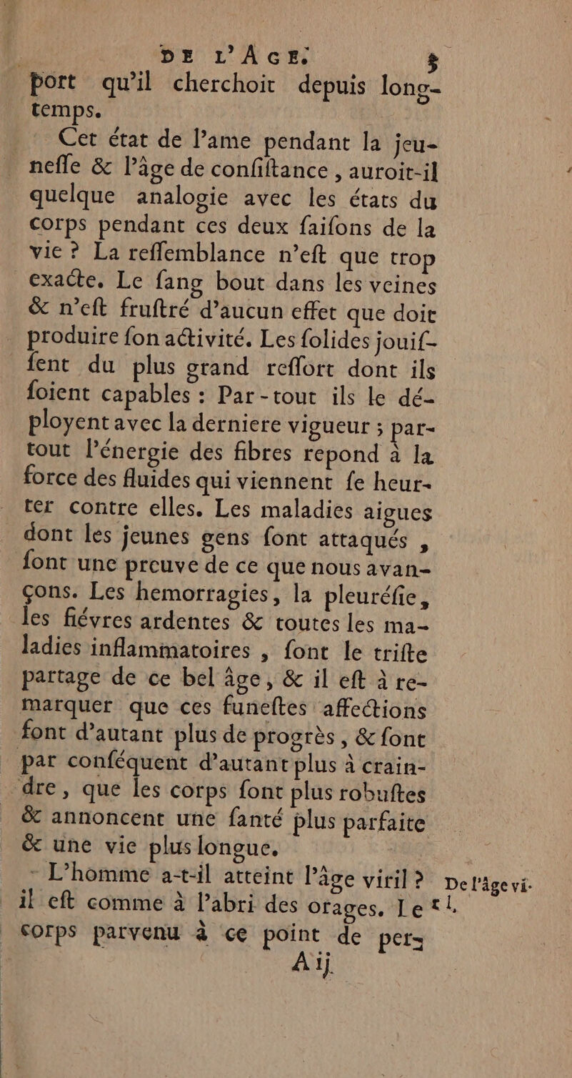 Port qu’il cherchoit depuis long- temps. Cet état de l’ame pendant la jeu- nefle & Pâge de confiftance , auroit-il quelque analogie avec les états du corps pendant ces deux faifons de la vie ? La reflemblance n’eft que trop exacte. Le fang bout dans les veines & n’eft fruftré d'aucun effet que doit produire fon activité. Les folides jouif- fent du plus grand reflort dont ils foient capables : Par-tout ils Le dé- ployent avec la derniere vigueur ; par- tout énergie des fibres repond à la force des fluides qui viennent fe heur- ter contre elles. Les maladies aigues dont les jeunes gens font attaqués , font une preuve de ce que nous avan- çons. Les hemorragies, la pleuréfie, les fiévres ardentes & routes les ma- ladies inflammatoires , font le trifte partage de ce bel âge, & il eft à re- marquer que ces funeftes affections font d'autant plus de progrès, & font par conféquent d’autant plus à crain- dre, que les corps font plus robuftes _ & annoncent une fanté plus parfaite & une vie plus longue. - L'homme a-t-il atteint âge viril ? il eft comme à l'abri des orages, Le SOrps parvenu à ce point de pers À ij. De l’âge vi- 2