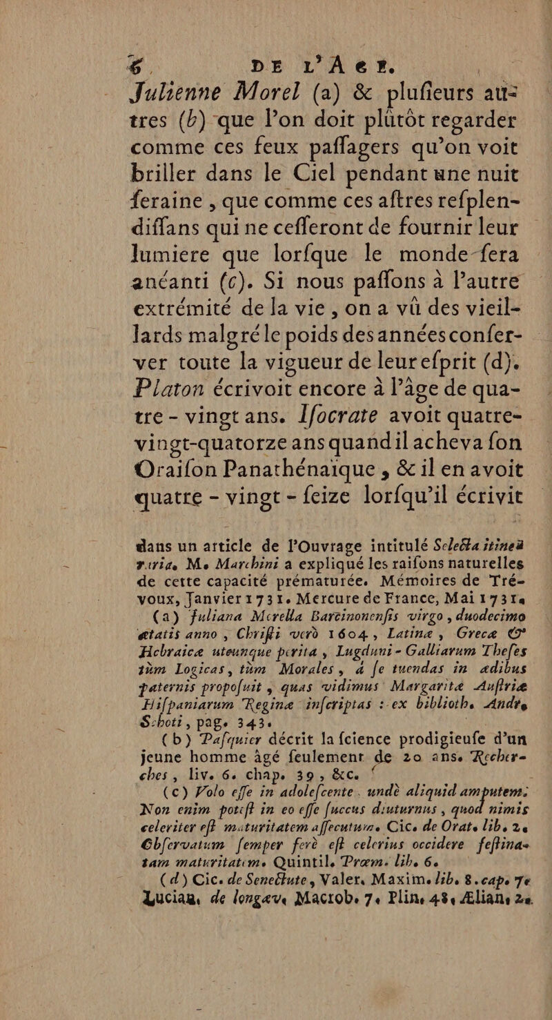 Julienne Morel (a) &amp; plufieurs au= tres (&amp;) que l’on doit plutot regarder comme ces feux paflagers qu’on voit briller dans le Ciel pendant une nuit feraine , que comme ces aftres refplen- diffans qui ne cefleront de fournir leur lumiere que lorfque le monde-fera anéanti (c). Si nous paflons à l’autre extrémité de la vie, on a vu des vieil- lards malgré le poids desannéesconfer- ver toute la vigueur de leurefprit (d). Platon écrivoit encore à l’âge de qua- tre- vingtans. Îfocrate avoit quatre- vingt-quatorze ans quandil acheva fon Oraifon Panathénaique , &amp; il en avoit quatre - vingt - feize lorfqu’il écrivit dans un article de l’Ouvrage intitulé Scleéta jtinea iris Me Marchini a expliqué les raifons naturelles de cette capacité prématurée. Mémoires de Tré- voux, Janvier1731. Mercure de France, Mai 17314 (a) fuliana Mcrella Barcinonenfis virgo , duodecimo @tatis anno , Chrifii verd 1604, Latine, Grecæ © Hcbraice uteunque pirita , Lugduni- Galliarum Thefes tm Logicas, tüm Morales, à Je tuendas in adibus paternis propouit , quas vidimus Margarité Aufiriæ ifpaniarum Regina infcriptas : ex biblioth. Andre ot? , Page 343: (b) Pafquier décrit la fcience prodigieufe d’un jeune homme âgé feulemenr de 20 ans. Rccher- ches, liv. 6. chap. 39, &amp;c. 1 (c) Polo effe in adolefcente. undè aliquid amputem. Non enim potiff in eo effe [uccus diuturnus , quod nimis celeriter ef} maturitatem affrcuturr. Cice de Orats lib, 2e Gbfervatum [emper ferè ef? celcrius occideve feftina+ tam maturitatim. Quintil, Præm. lib, 6. (d) Cic. de Seneltute, Valer, Maxim. lib, 8. cap. 7e Lucian, de longev, Macrob, 74 Pline 484 Ælians 2e. FH S: