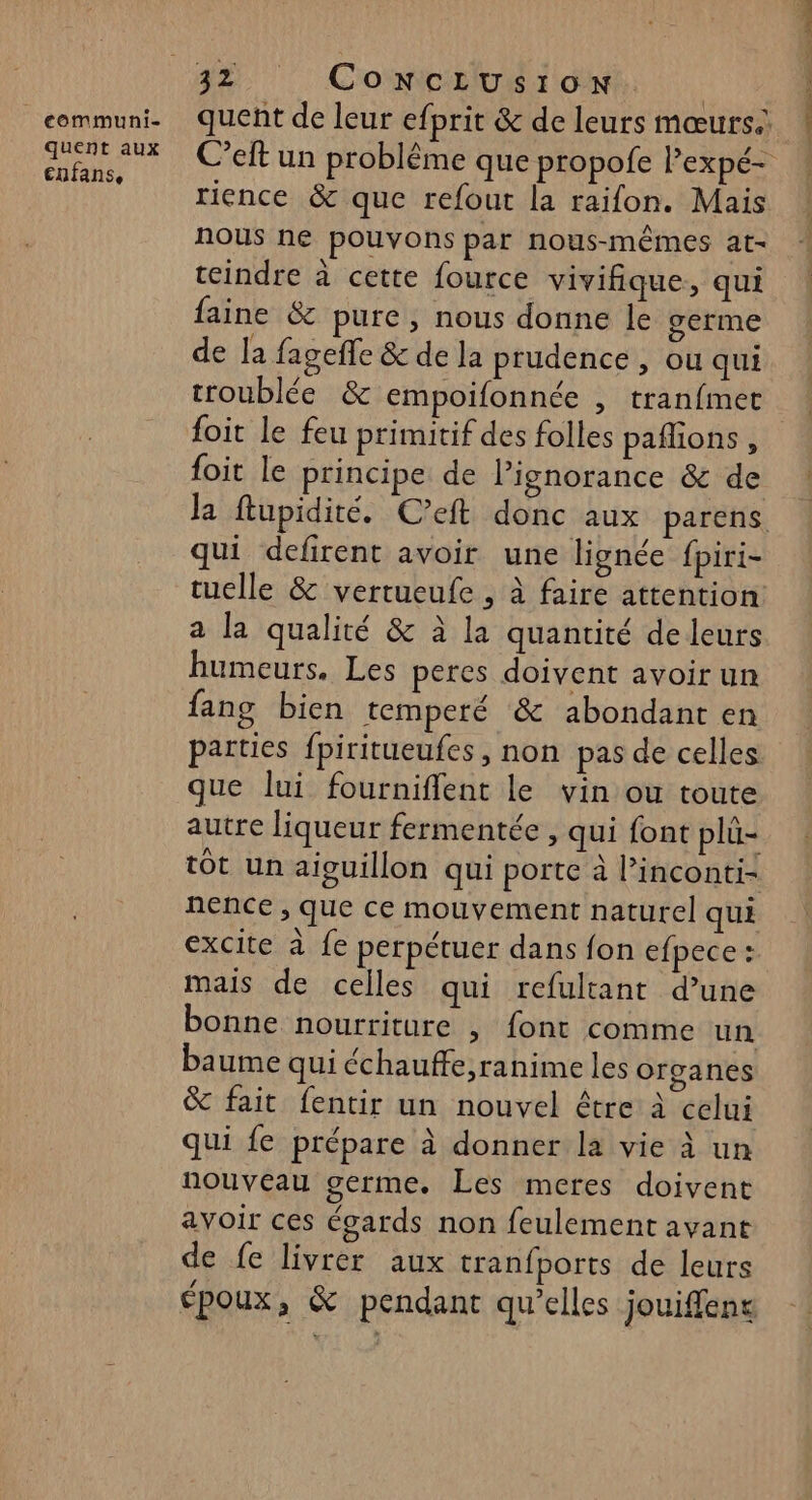 communi- quent aux cnfans, quent de leur efprit &amp; de leurs mœurs. C’elt un problême que propofe lexpé- rience &amp; que refout la raifon. Mais nous ne pouvons par nous-mêmes at- teindre à cette fource vivifique, qui faine &amp; pure, nous donne le germe de la fageffe &amp; de la prudence , ou qui troublée &amp; empoifonnée , tranfmet foit le feu primitif des folles paflions , foit le principe de l'ignorance &amp; de Ja ftupidité. C’eft donc aux parens. qui defirent avoir une lignée fpiri- ruelle &amp; vertueufe , à faire attention: a la qualité &amp; à la quantité de leurs humeurs. Les peres doivent avoir un fang bien temperé &amp; abondant en parties fpiritueufes , non pas de celles que lui fourniflent le vin ou toute autre liqueur fermentée , qui font plü- tÔt un aiguillon qui porte à l’inconti- nence , que ce mouvement naturel qui excite à fe perpétuer dans fon efpece : mais de celles qui refultant d’une bonne nourriture , font comme un baume qui échauffe,ranime les organes &amp; fait fentir un nouvel être à celui qui fe prépare à donner la vie à un nouveau germe. Les meres doivent avoir ces égards non feulement avant de fe livrer aux tranfports de leurs époux, &amp; pendant qu’elles jouiffens