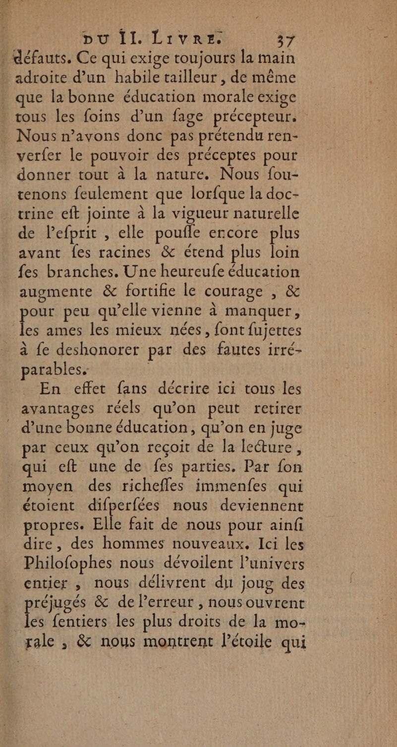 | défauts, Ce qui exige toujours la main adroite d’un habile tailleur , de même que la bonne éducation morale exige tous les foins d’un fage précepteur. Nous n’avons donc pas prétendu ren- verfer le pouvoir des préceptes pour donner tout à la nature. Nous fou- tenons feulement que lorfque la doc- trine eft jointe à la vigueur naturelle de lPefprit , elle poufle encore plus avant fes racines &amp; étend plus loin fes branches. Une heureufe éducation augmente &amp; fortifie le courage , &amp; pour peu qu’elle vienne à manquer, les ames les mieux nées, font fujettes à fe deshonorer par des fautes irré- parables. | En effet fans décrire ici tous les avantages réels qu’on peut retirer d’une bonne éducation, qu’on en juge par ceux qu'on reçoit de la lecture, qui eft une de fes parties, Par fon moyen des richeffes immenfes qui étoient difperfées nous deviennent propres. Elle fait de nous pour ainfi dire, des hommes nouveaux. Ici les Philofophes nous dévoilent Punivers entier , nous délivrent du joug des préjugés &amp; de Perreur , nous ouvrent les fentiers les plus droits de Ia mo- rale , &amp; nous montrent Pétoile qui