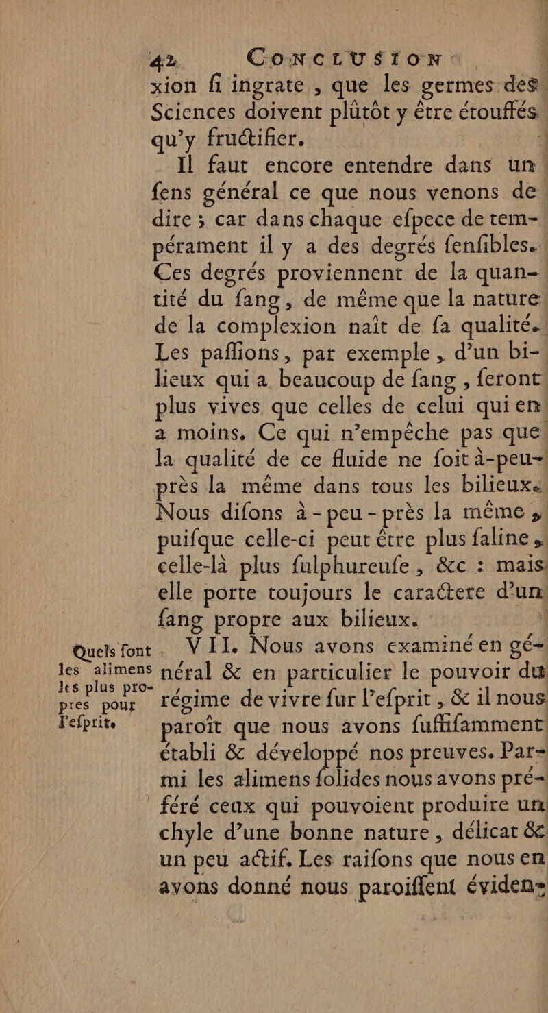 xion fi ingrate , que les germes des, Sciences doivent plütôt y être étouftés. qu'y fructifier. Il faut encore entendre dans un fens général ce que nous venons de. dire ; car dans chaque efpece de tem-! pérament il y a des degrés {enfibles. Ces degrés proviennent de la quan-! tité du fang, de même que la nature: de la complexion naît de fa qualité.. Les pañlions, par exemple, d’un bi-, lieux qui a beaucoup de fang , feront! plus vives que celles de celui quien a moins, Ce qui n’empèche pas que. la qualité de ce fluide ne foit à-peu-1 près la même dans tous les bilieuxe Nous difons à-peu-près la même, puifque celle-ci peut être plus faline ,! celle-là plus fulphureufe , &amp;c : mais: elle porte toujours le caractere d’un: fang propre aux bilieux. | Quels font. VII. Nous avons examiné en gé=| 1e alimens néral &amp; en particulier le pouvoir du es plus pro , . : 1 : pres pour régime de vivre fur lefprit , &amp; il nous lefprit paroît que nous avons fufhfamment établi &amp; développé nos preuves. Par= mi les alimens Plides nous avons pré _féré ceux qui pouvoient produire ur chyle d’une bonne nature, délicat &amp;c un peu actif. Les raifons que nousen ayons donné nous paroiflent éviden= 4 { i