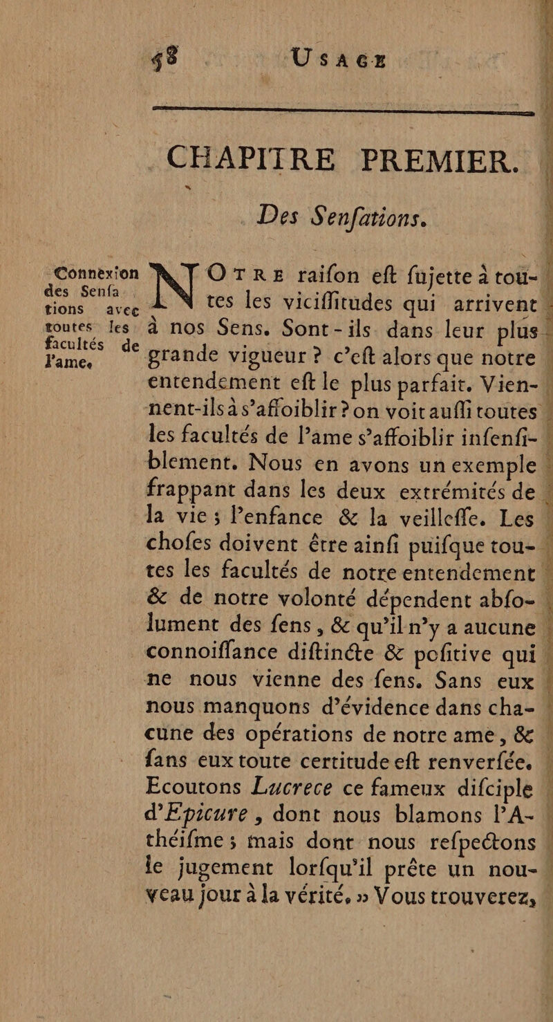 48 Usaez . Des S'enfations. date OTRE raifon eft fujette à tou- es Senfa:, Me  e due act tes les viciffitudes qui arrivent goutes Les à nos Sens. Sont-ils dans leur plus acultés de JT IP nc. grande vigueur ? c’eft alors que notre entendement eft le plus parfait. Vien- blement. Nous en avons un exemple frappant dans les deux extrémités de la vie; lenfance &amp; la veilleffe. Les ne nous vienne des fens. Sans eux nous manquons d’évidence dans cha- cune des opérations de notre ame, &amp; fans eux toute certitude eft renverfée, Ecoutons Lucrece ce fameux difciple 22 pr Je sie LA 2 me Vi A dti om rm ne tte den rem PRES Sage om Ne à pi sp D po PT UMR TT Le DCR UT