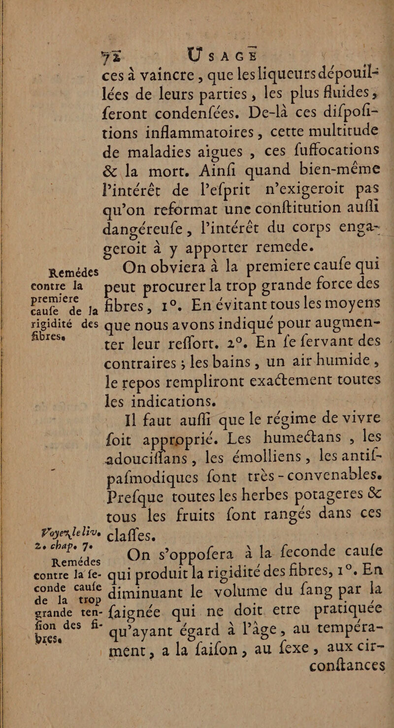 HE. USAGE | ces à vaincre , que lesliqueurs dépouil: lées de leurs parties, les plus fluides, {eront condenfées. De-là ces difpofi- tions inflammatoires, cette multitude de maladies aigues , ces fuffocations &amp; la mort. Ainfi quand bien-même Pintérêt de lefprit n’exigeroit pas qu’on reformat une conftitution aufli dangéreufe , l'intérêt du corps enga- geroit à y apporter remede. Remedes On obviera à la premiere caufe qui contre peut procurer la trop grande force des premiere EEE Pufe de la fibres, 1°. En évitanttous les moyens pesé des que nous avons indiqué pour augmen- e ter leur reflort. 2°. En fe fervant des contraires ; lesbains, un airhumide, le repos rempliront exactement toutes les indications. UT Il faut aufli que le régime de vivre foit approprié. Les humectans , les adouciflans , les émolliens, les antif- pafmodiques font très-convenables. Prefque toutes les herbes porageres &amp; tous les fruits font rangés dans ces Poyen le live claffes | De chape 7e c . % Nenédes OBS oppofera à la feconde caufe contre la fe- qui produit la rigidité des fibres, 1°. En conde caule qi ti l du fans par la de la top diminuant le vo ume g par Î pans ten- faignée qui ne doit etre pratiquée on des e , / \ 194 / brcts qu'ayant égard à l’âge, au tempera- ment, a la faifon, au fexe, aux cir- | conftances.