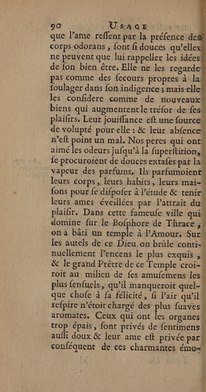 que Pame reffent par la préfence des corps odorans ; font fi douces qu’elle À ne peuvent que lui rappeller les idées! de fon bien être. Elle ne les regardek pas comme des fecours propres à lab foulager dans fon indigence ; mais elle les confidere comme de nouveaux“ biens qui augmentent le tréfor de fes” plaifirs. Leur jouiffance cft une fource” de volupté pourelle : &amp; leur abfence n’eft point un mal. Nos peres qui ont aimé les odeurs jufqu’à la fuperitition, {e procuroient de douces extafes par la vapeur des parfums, Ils parfumoient. x &gt; leurs corps, leurs habits, leurs mai- {ons pour fe difpofer à l’étude &amp; tenir leurs ames éveillées par latrrait du plaifir. Dans cette fameufe ville qui. domine fur le Bofphore de Thrace , ona bâti un temple à l'Amour. Sur les autels de ce Dieu on brüle conti-” nuellement l’encens le plus exquis ,« &amp; le grand Prêtre de ce Temple croi-\ roit au milieu de fes amufemens les. plus fenfuels, qu’il manqueroit quel-\ que chofe à fa félicité, fi Pair qu’il \ refpire n’étoit chargé des plus fuaves { aromates. Ceux qui ont Îles organes trop épais, font privés de fentimens ! aufhi doux &amp; leur ame eft privée park conféquent de ces charmantes émo+