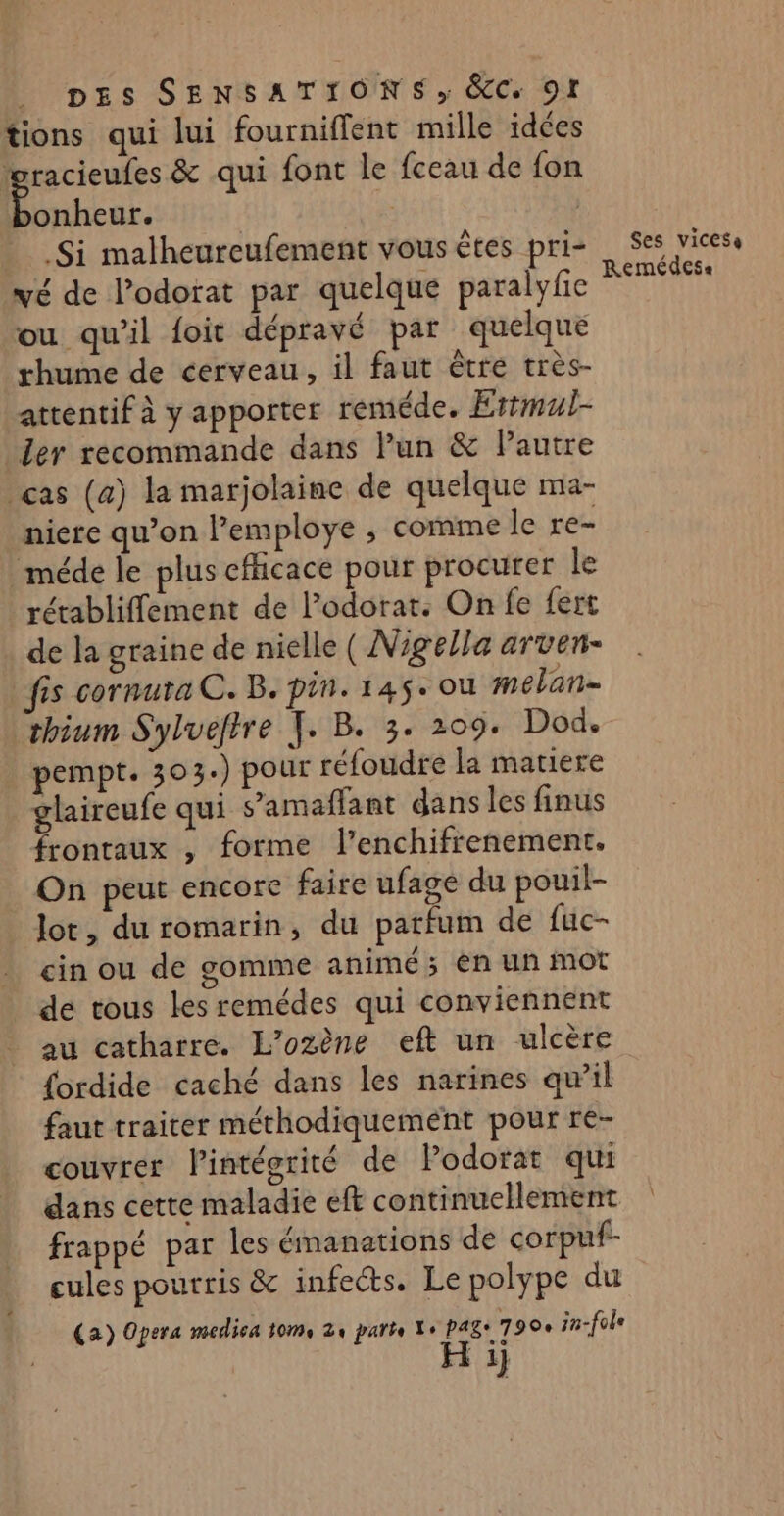 tions qui lui fourniflent mille idées gracieufes &amp; qui font le fceau de {on “cie | .Si malheureufement vous êtes pri- vé de l’odorat par quelque paralyfe ou qu'il foit dépravé par quelque rhume de cerveau, il faut être très- attentif à y apporter reméde. Ertmul- ler recommande dans Pun &amp; lPautre ças (a) la marjolaine de quelque ma- niere qu’on l’employe ; comme le re- méde le plus cfhcace pour procurer le rétablifflement de l’odorat. On fe fert de la graine de nielle ( Nigella arven- fis cornuta C. B. pin. 145. ou melan- thium Sylueftre TJ. B. 3. 209. Dod. pempt. 303.) pour réfoudre la matiere laireufe qui s’amaflant dans les finus frontaux , forme l’enchifrenement. On peut encore faire ufage du pouil- lot, du romarin, du parfum de fuc- cin ou de gomme animé ; én un mot de tous les remédes qui conviennent au catharre. L’ozène eft un ulcère Ses vicess Remédesa faut traiter méthodiquemént pour re- couvrer lintégrité de Podorat qui dans cette maladie eft continuellement frappé par les émanations de corpuf- cules pourris &amp; infeéts. Le polype du (a) Opera medica toms 2 parte Xe pags 7 90e in-fole 1}